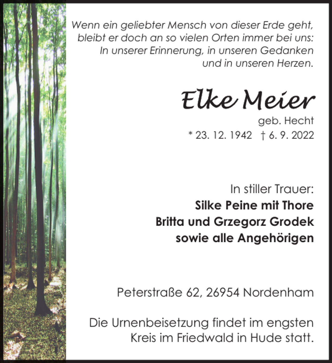 <p>Wenn ein geliebter Mensch von dieser Erde geht,<br />bleibt er doch an so vielen Orten immer bei uns:<br />In unserer Erinnerung, in unseren Gedanken<br />und in unseren Herzen.</p><p>geb. Hecht<br />* 23. 12. 1942 † 6. 9. 2022</p><p>In stiller Trauer:<br />Silke Peine mit Thore<br />Britta und Grzegorz Grodek<br />sowie alle Angehörigen</p><p>Peterstraße 62, 26954 Nordenham<br />Die Urnenbeisetzung findet im engsten<br />Kreis im Friedwald in Hude statt.</p>