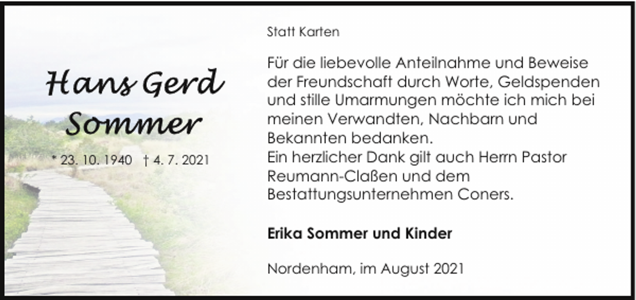 <p>Statt Karten</p><p>* 23. 10. 1940 † 4. 7. 2021</p><p>Für die liebevolle Anteilnahme und Beweise<br />der Freundschaft durch Worte, Geldspenden<br />und stille Umarmungen möchte ich mich bei<br />meinen Verwandten, Nachbarn und<br />Bekannten bedanken.<br />Ein herzlicher Dank gilt auch Herrn Pastor<br />Reumann-Claßen und dem<br />Bestattungsunternehmen Coners.<br />Erika Sommer und Kinder<br />Nordenham, im August 2021</p>