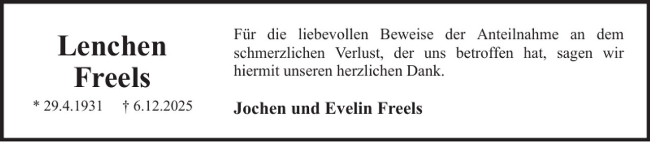 <p>Lenchen<br />Freels<br />* 29.4.1931</p><p>† 6.12.2025</p><p>Für die liebevollen Beweise der Anteilnahme an dem<br />schmerzlichen Verlust, der uns betroffen hat, sagen wir<br />hiermit unseren herzlichen Dank.</p><p>Jochen und Evelin Freels</p>
