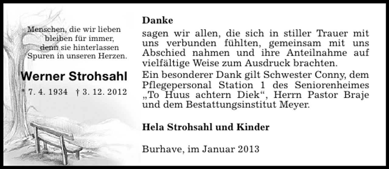 <p>Menschen, die wir lieben<br />bleiben für immer,<br />denn sie hinterlassen<br />Spuren in unseren Herzen.</p><p>Werner Strohsahl<br />* 7. 4. 1934 † 3. 12. 2012</p><p>Danke<br />sagen wir allen, die sich in stiller Trauer mit<br />uns verbunden fühlten, gemeinsam mit uns<br />Abschied nahmen und ihre Anteilnahme auf<br />vielfältige Weise zum Ausdruck brachten.<br />Ein besonderer Dank gilt Schwester Conny, dem<br />Pflegepersonal Station 1 des Seniorenheimes<br />„To Huus achtern Diek“, Herrn Pastor Braje<br />und dem Bestattungsinstitut Meyer.<br />Hela Strohsahl und Kinder<br />Burhave, im Januar 2013</p>