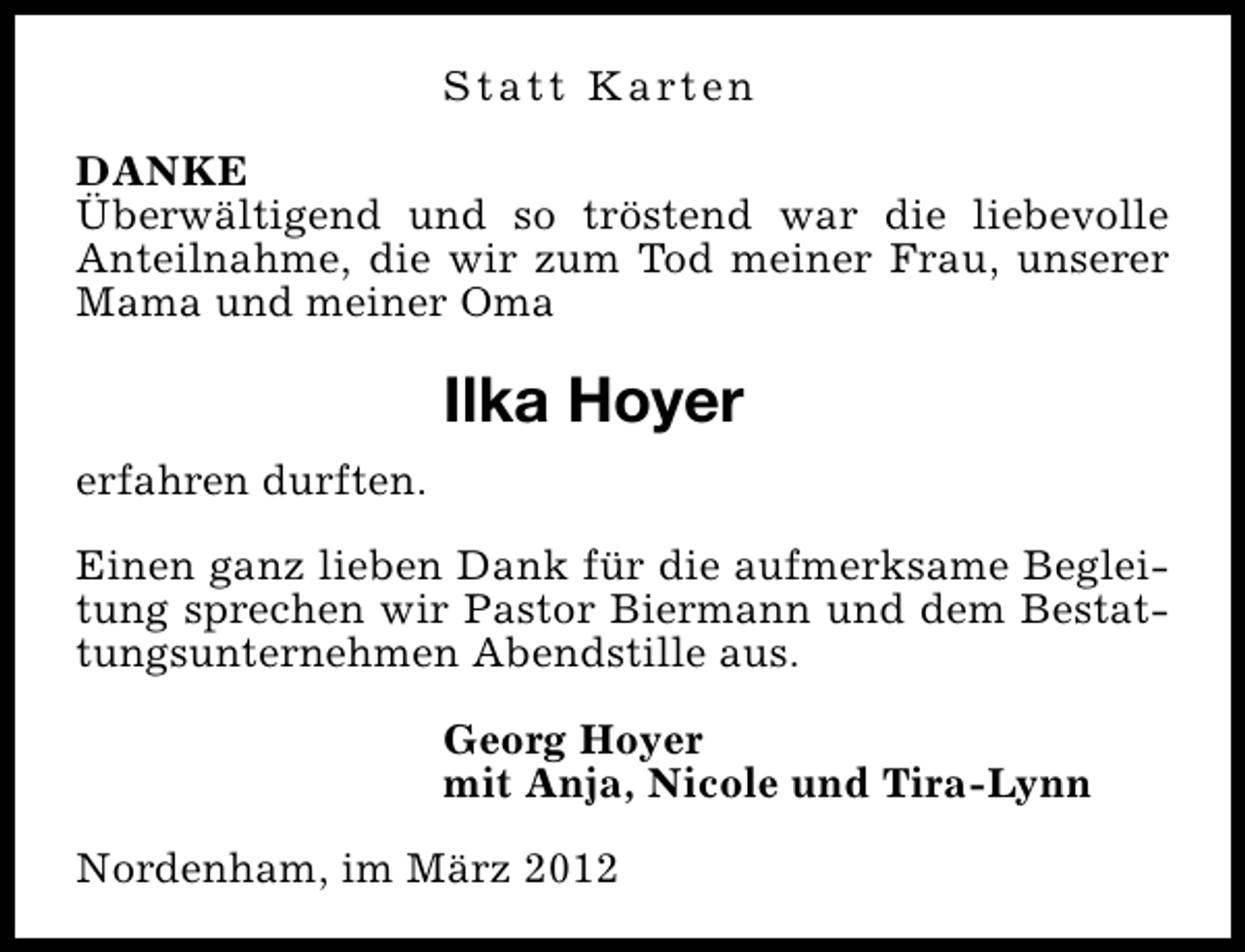 <p>S t a t t K a rt e n<br />DANKE<br />Überwältigend und so tröstend war die liebevolle<br />Anteilnahme, die wir zum Tod meiner Frau, unserer<br />Mama und meiner Oma</p>
<p>Ilka Hoyer<br />erfahren durften.<br />Einen ganz lieben Dank für die aufmerksame Begleitung sprechen wir Pastor Biermann und dem Bestattungsunternehmen Abendstille aus.<br />Georg Hoyer<br />mit Anja, Nicole und Tira-Lynn<br />Nordenham, im März 2012</p>