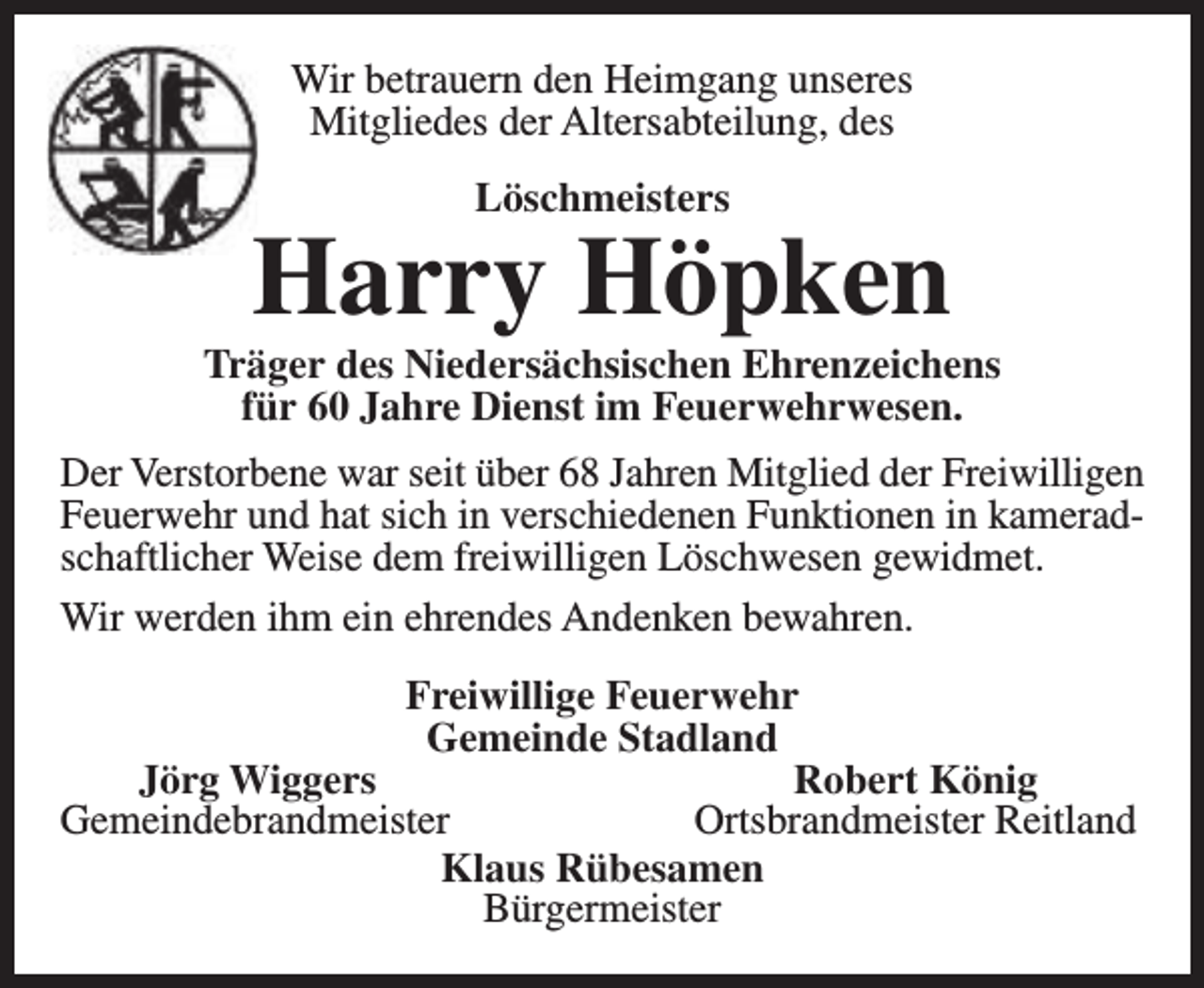<p>Wir betrauern den Heimgang unseres<br />Mitgliedes der Altersabteilung, des<br />Löschmeisters</p><p>Harry Höpken</p><p>Träger des Niedersächsischen Ehrenzeichens<br />für 60 Jahre Dienst im Feuerwehrwesen.<br />Der Verstorbene war seit über 68 Jahren Mitglied der Freiwilligen<br />Feuerwehr und hat sich in verschiedenen Funktionen in kameradschaftlicher Weise dem freiwilligen Löschwesen gewidmet.<br />Wir werden ihm ein ehrendes Andenken bewahren.<br />Freiwillige Feuerwehr<br />Gemeinde Stadland<br />Jörg Wiggers<br />Robert König<br />Gemeindebrandmeister<br />Ortsbrandmeister Reitland<br />Klaus Rübesamen<br />Bürgermeister</p>