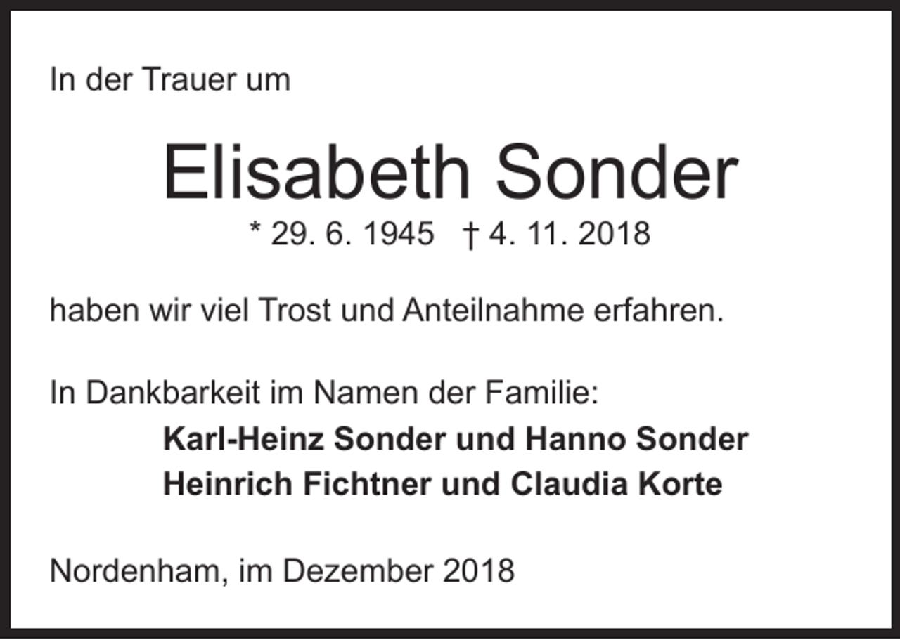 <p>In der Trauer um</p><p>Elisabeth Sonder<br />* 29. 6. 1945 † 4. 11. 2018</p><p>haben wir viel Trost und Anteilnahme erfahren.<br />In Dankbarkeit im Namen der Familie:<br />Karl-Heinz Sonder und Hanno Sonder<br />Heinrich Fichtner und Claudia Korte<br />Nordenham, im Dezember 2018</p>