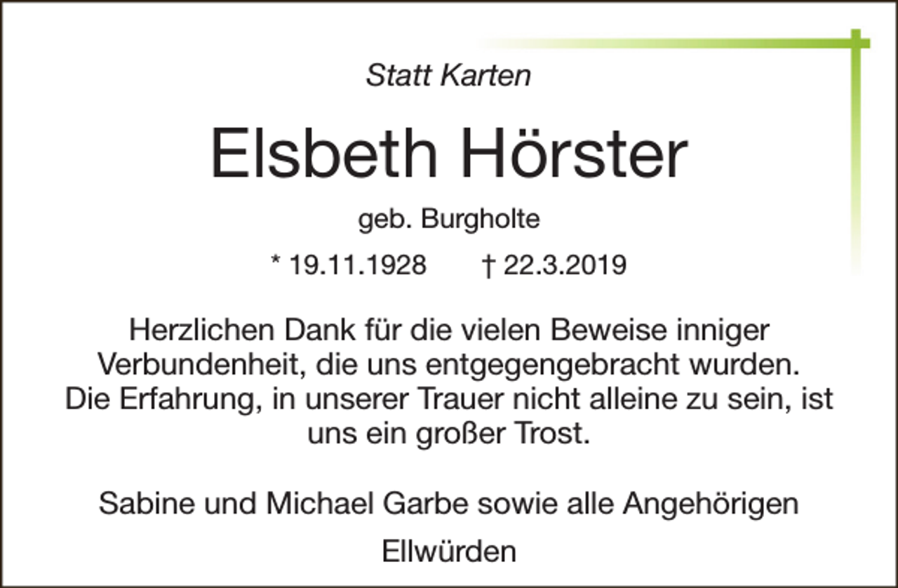 <p>Statt Karten</p><p>Elsbeth Hörster<br />geb. Burgholte<br />* 19.11.1928</p><p>† 22.3.2019</p><p>Herzlichen Dank für die vielen Beweise inniger<br />Verbundenheit, die uns entgegengebracht wurden.<br />Die Erfahrung, in unserer Trauer nicht alleine zu sein, ist<br />uns ein großer Trost.<br />Sabine und Michael Garbe sowie alle Angehörigen<br />Ellwürden</p>