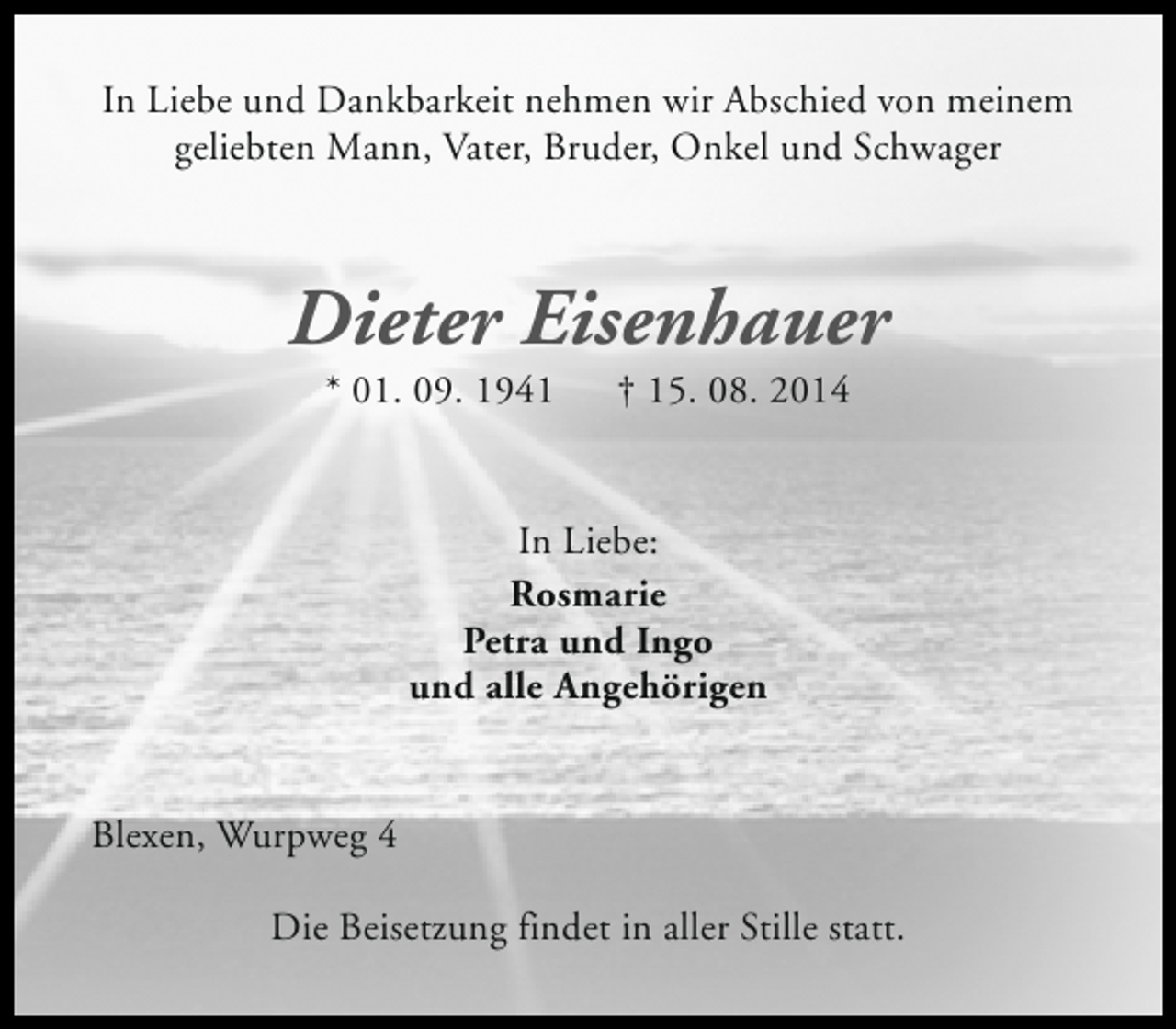 <p>In Liebe und Dankbarkeit nehmen wir Abschied von meinem<br />geliebten Mann, Vater, Bruder, Onkel und Schwager</p><p>Dieter Eisenhauer<br />* 01. 09. 1941</p><p>† 15. 08. 2014</p><p>In Liebe:<br />Rosmarie<br />Petra und Ingo<br />und alle Angehörigen<br />Blexen, Wurpweg 4<br />Die Beisetzung findet in aller Stille statt.</p>