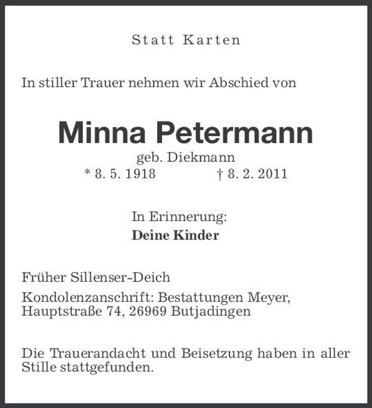 <p>Statt Karten In stiller Trauer nehmen wir Abschied von</p><p>Minna Petermann<br />geb. Diekmann * 8. 5. 1918 † 8. 2. 2011 In Erinnerung: Deine Kinder Früher Sillenser-Deich Kondolenzanschrift: Bestattungen Meyer, Hauptstraße 74, 26969 Butjadingen Die Trauerandacht und Beisetzung haben in aller Stille stattgefunden.</p>