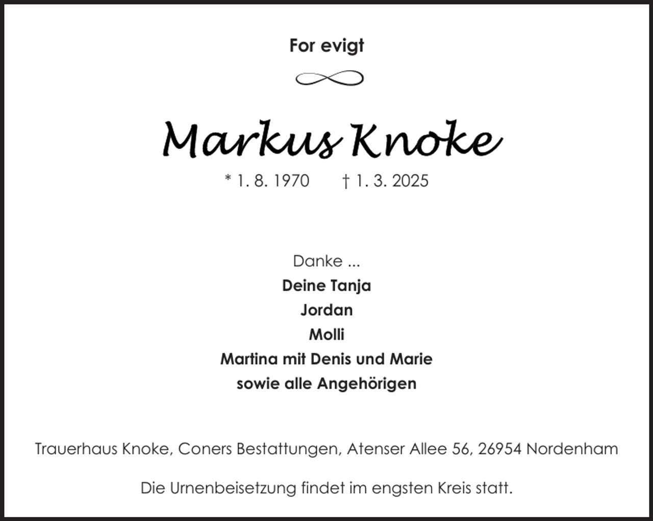 <p>For evigt</p>
<p>* 1. 8. 1970</p>
<p>† 1. 3. 2025</p>
<p>Danke ...<br />Deine Tanja<br />Jordan<br />Molli<br />Martina mit Denis und Marie<br />sowie alle Angehörigen</p>
<p>Trauerhaus Knoke, Coners Bestattungen, Atenser Allee 56, 26954 Nordenham<br />Die Urnenbeisetzung findet im engsten Kreis statt.</p>