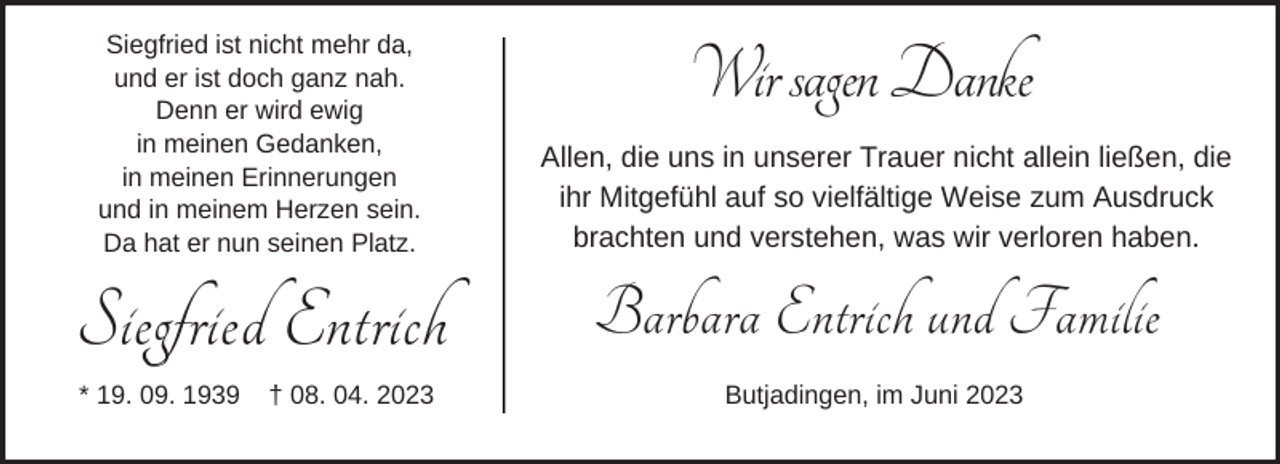 <p>Siegfried ist nicht mehr da,<br />und er ist doch ganz nah.<br />Denn er wird ewig<br />in meinen Gedanken,<br />in meinen Erinnerungen<br />und in meinem Herzen sein.<br />Da hat er nun seinen Platz.</p><p>Siegfried Entrich<br />* 19. 09. 1939</p><p>† 08. 04. 2023</p><p>Wir sagen Danke<br />Allen, die uns in unserer Trauer nicht allein ließen, die<br />ihr Mitgefühl auf so vielfältige Weise zum Ausdruck<br />brachten und verstehen, was wir verloren haben.</p><p>Barbara Entrich und Familie<br />Butjadingen, im Juni 2023</p>
