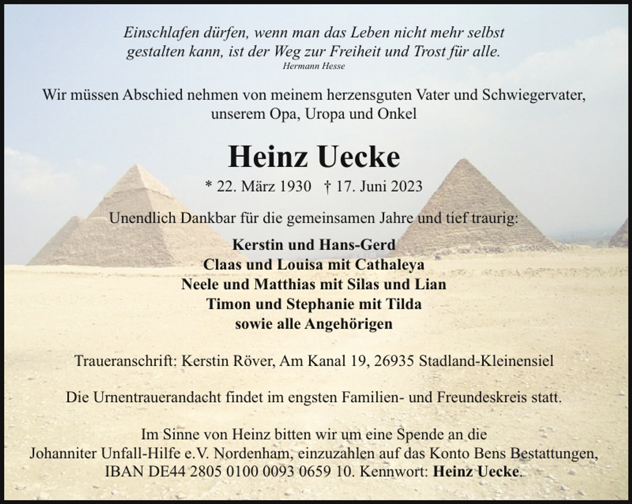 <p>Einschlafen dürfen, wenn man das Leben nicht mehr selbst<br />gestalten kann, ist der Weg zur Freiheit und Trost für alle.<br />Hermann Hesse</p><p>Wir müssen Abschied nehmen von meinem herzensguten Vater und Schwiegervater,<br />unserem Opa, Uropa und Onkel</p><p>Heinz Uecke</p><p>* 22. März 1930 † 17. Juni 2023<br />Unendlich Dankbar für die gemeinsamen Jahre und tief traurig:<br />Kerstin und Hans-Gerd<br />Claas und Louisa mit Cathaleya<br />Neele und Matthias mit Silas und Lian<br />Timon und Stephanie mit Tilda<br />sowie alle Angehörigen<br />Traueranschrift: Kerstin Röver, Am Kanal 19, 26935 Stadland-Kleinensiel<br />Die Urnentrauerandacht findet im engsten Familien- und Freundeskreis statt.<br />Im Sinne von Heinz bitten wir um eine Spende an die<br />Johanniter Unfall-Hilfe e.V. Nordenham, einzuzahlen auf das Konto Bens Bestattungen,<br />IBAN DE44 2805 0193 0659 10. Kennwort: Heinz Uecke.</p>