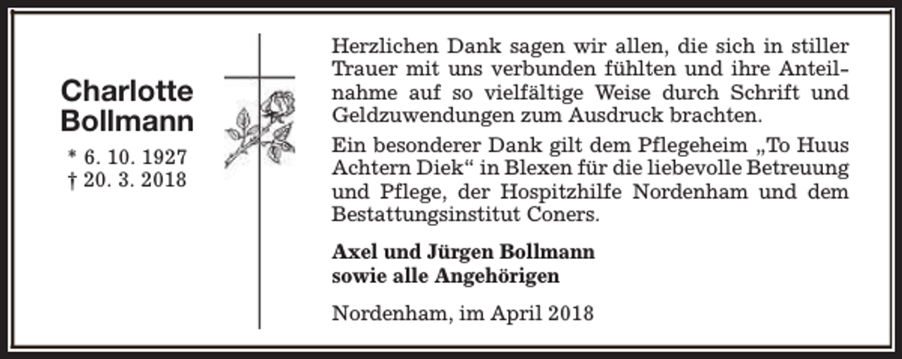 <p>Charlotte<br />Bollmann<br />* 6. 10. 1927<br />† 20. 3. 2018</p><p>Herzlichen Dank sagen wir allen, die sich in stiller<br />Trauer mit uns verbunden fühlten und ihre Anteilnahme auf so vielfältige Weise durch Schrift und<br />Geldzuwendungen zum Ausdruck brachten.<br />Ein besonderer Dank gilt dem Pflegeheim „To Huus<br />Achtern Diek“ in Blexen für die liebevolle Betreuung<br />und Pflege, der Hospitzhilfe Nordenham und dem<br />Bestattungsinstitut Coners.<br />Axel und Jürgen Bollmann<br />sowie alle Angehörigen<br />Nordenham, im April 2018</p>