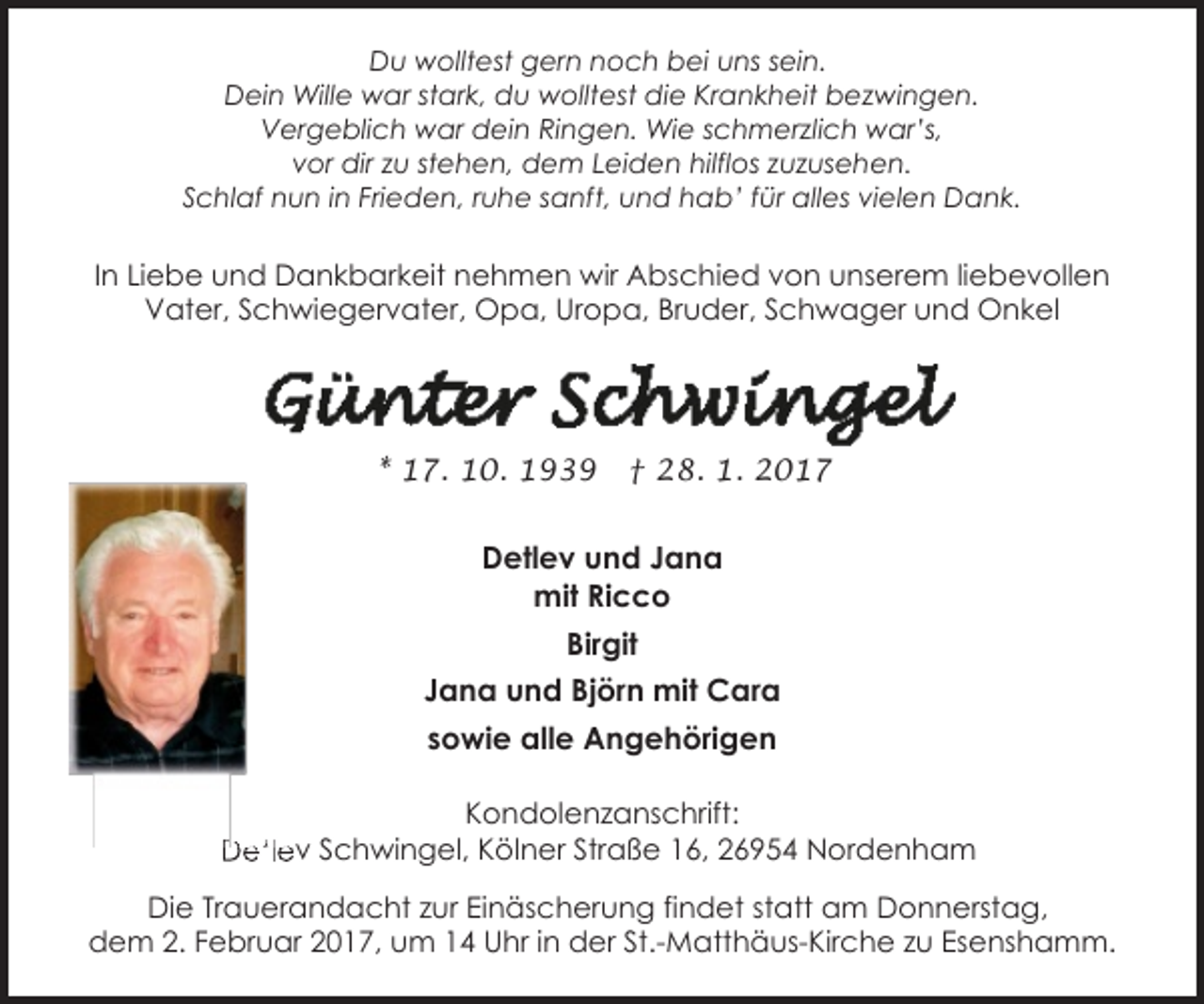 <p>Du wolltest gern noch bei uns sein.<br />Dein Wille war stark, du wolltest die Krankheit bezwingen.<br />Vergeblich war dein Ringen. Wie schmerzlich war’s,<br />vor dir zu stehen, dem Leiden hilflos zuzusehen.<br />Schlaf nun in Frieden, ruhe sanft, und hab’ für alles vielen Dank.</p>
<p>In Liebe und Dankbarkeit nehmen wir Abschied von unserem liebevollen<br />Vater, Schwiegervater, Opa, Uropa, Bruder, Schwager und Onkel</p>
<p>* 17. 10. 1939</p>
<p>† 28. 1. 2017</p>
<p>Detlev und Jana<br />mit Ricco<br />Birgit<br />Jana und Björn mit Cara<br />sowie alle Angehörigen<br />Kondolenzanschrift:<br />Detlev Schwingel, Kölner Straße 16, 26954 Nordenham<br />Die Trauerandacht zur Einäscherung findet statt am Donnerstag,<br />dem 2. Februar 2017, um 14 Uhr in der St.-Matthäus-Kirche zu Esenshamm.</p>