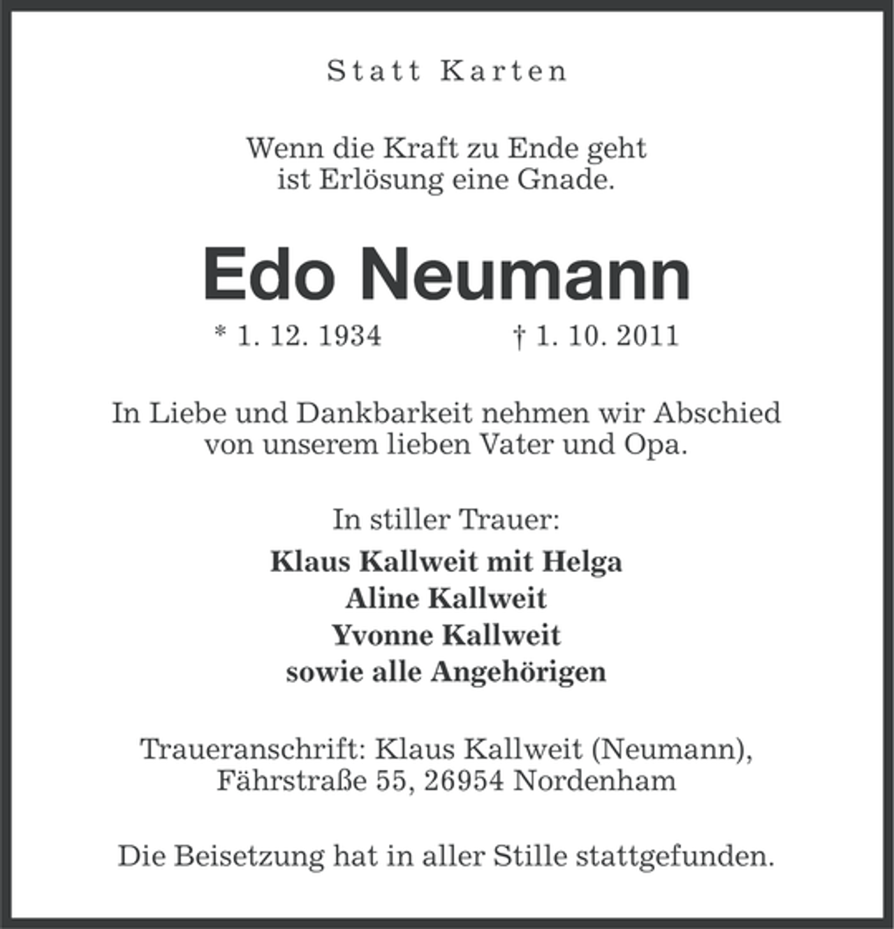 <p>Statt Karten<br />Wenn die Kraft zu Ende geht<br />ist Erlösung eine Gnade.</p><p>Edo Neumann<br />* 1. 12. 1934</p><p>† 1. 10. 2011</p><p>In Liebe und Dankbarkeit nehmen wir Abschied<br />von unserem lieben Vater und Opa.<br />In stiller Trauer:<br />Klaus Kallweit mit Helga<br />Aline Kallweit<br />Yvonne Kallweit<br />sowie alle Angehörigen<br />Traueranschrift: Klaus Kallweit (Neumann),<br />Fährstraße 55, 26954 Nordenham<br />Die Beisetzung hat in aller Stille stattgefunden.</p>