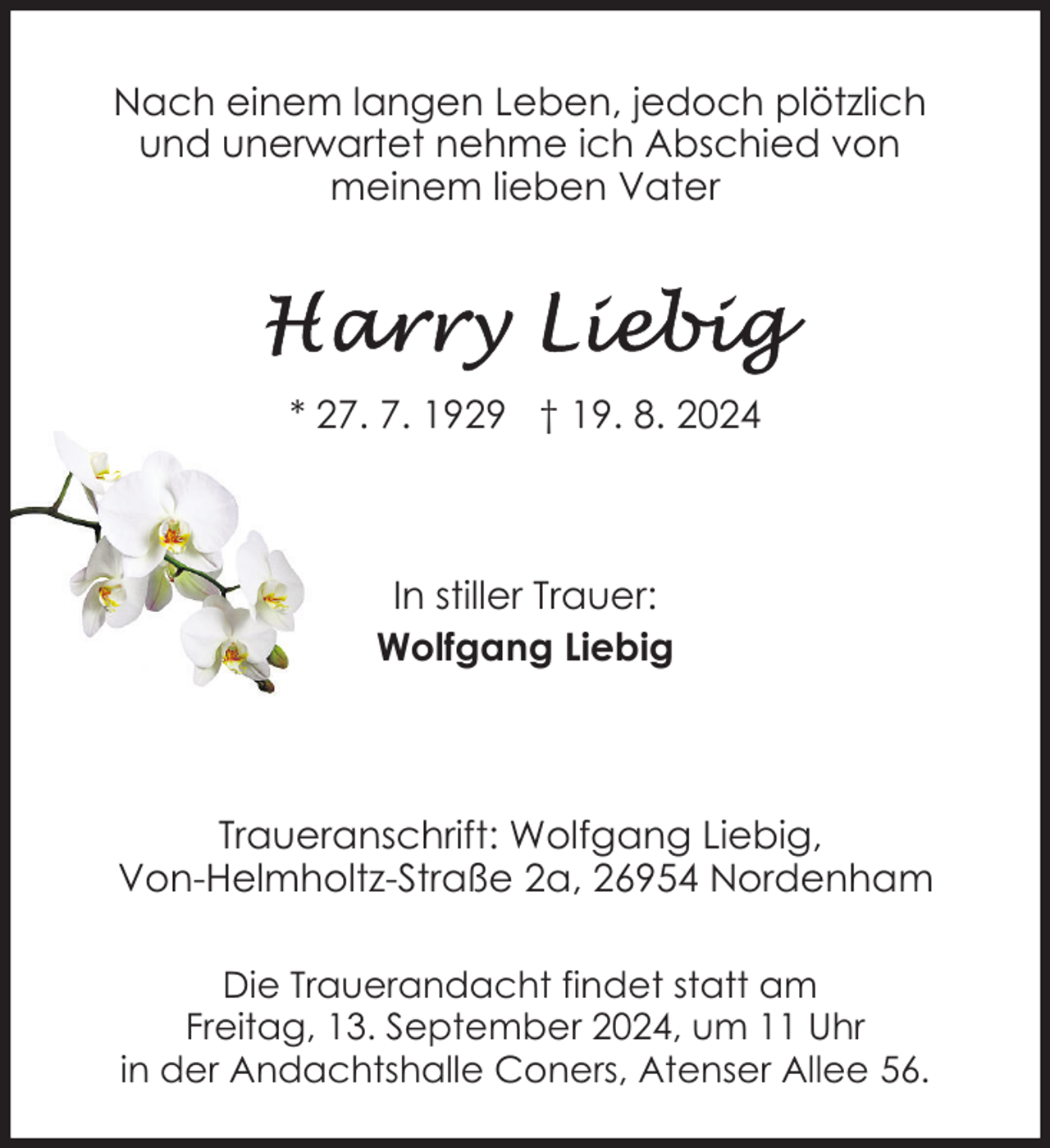 <p>Nach einem langen Leben, jedoch plötzlich<br />und unerwartet nehme ich Abschied von<br />meinem lieben Vater</p>
<p>* 27. 7. 1929 † 19. 8. 2024</p>
<p>In stiller Trauer:<br />Wolfgang Liebig</p>
<p>Traueranschrift: Wolfgang Liebig,<br />Von-Helmholtz-Straße 2a, 26954 Nordenham<br />Die Trauerandacht findet statt am<br />Freitag, 13. September 2024, um 11 Uhr<br />in der Andachtshalle Coners, Atenser Allee 56.</p>