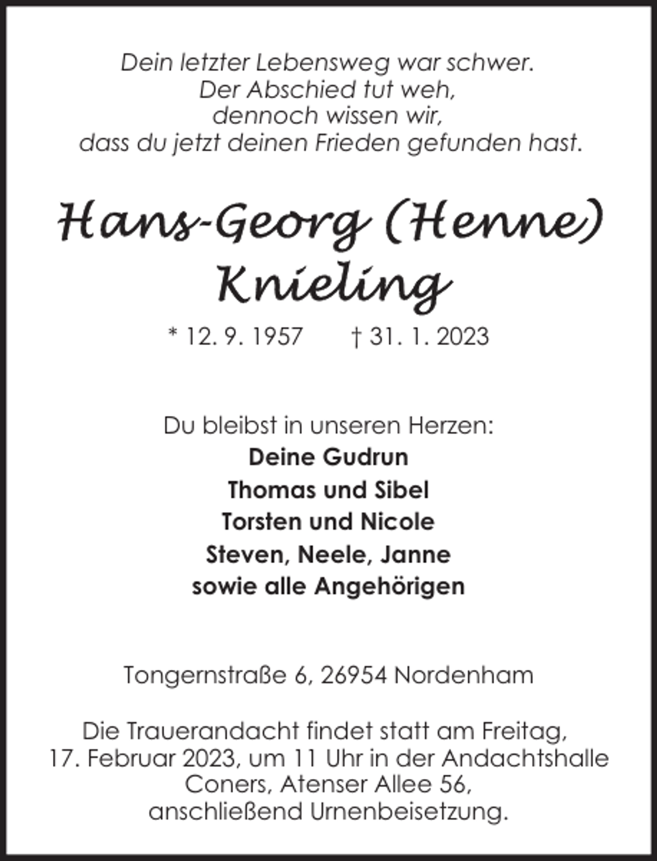 <p>Dein letzter Lebensweg war schwer.<br />Der Abschied tut weh,<br />dennoch wissen wir,<br />dass du jetzt deinen Frieden gefunden hast.</p><p>* 12. 9. 1957</p><p>† 31. 1. 2023</p><p>Du bleibst in unseren Herzen:<br />Deine Gudrun<br />Thomas und Sibel<br />Torsten und Nicole<br />Steven, Neele, Janne<br />sowie alle Angehörigen<br />Tongernstraße 6, 26954 Nordenham<br />Die Trauerandacht findet statt am Freitag,<br />17. Februar 2023, um 11 Uhr in der Andachtshalle<br />Coners, Atenser Allee 56,<br />anschließend Urnenbeisetzung.</p>