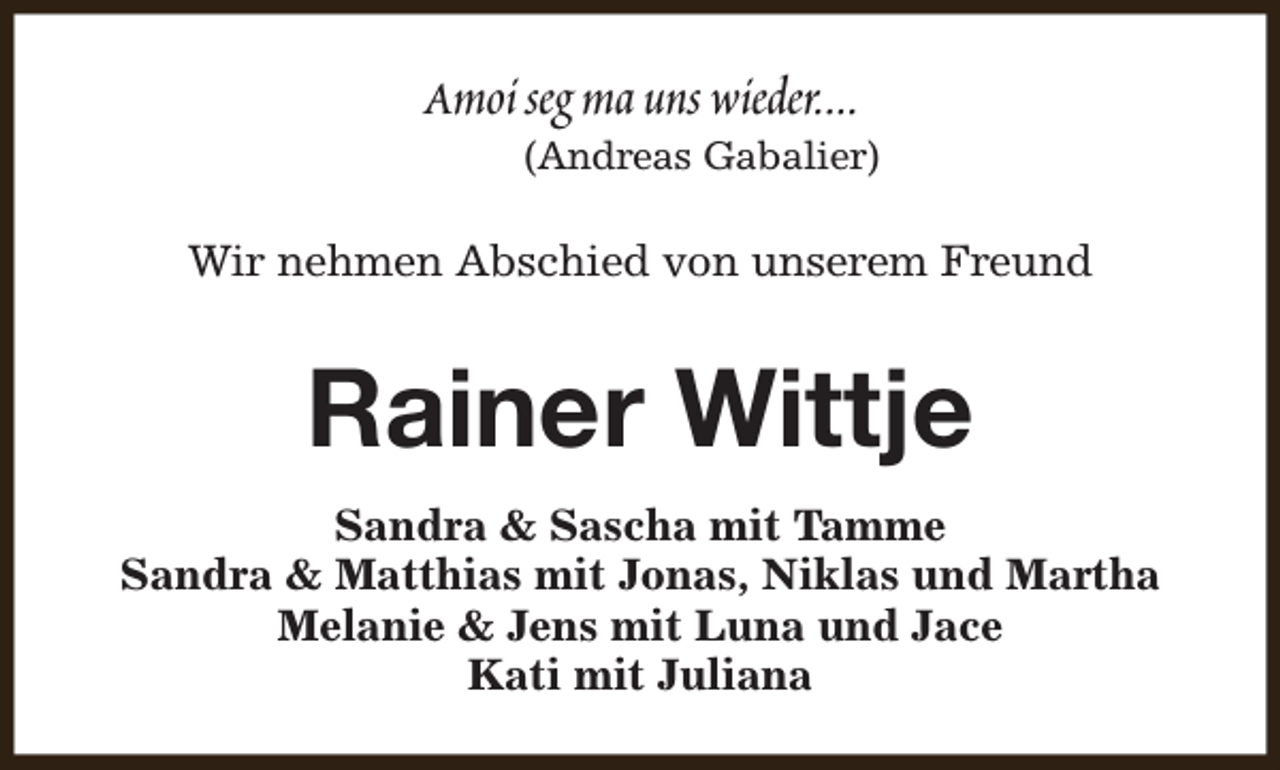 <p>Amoi seg ma uns wieder....</p><p>(Andreas Gabalier)</p><p>Wir nehmen Abschied von unserem Freund</p><p>Rainer Wittje<br />Sandra &amp; Sascha mit Tamme<br />Sandra &amp; Matthias mit Jonas, Niklas und Martha<br />Melanie &amp; Jens mit Luna und Jace<br />Kati mit Juliana</p>