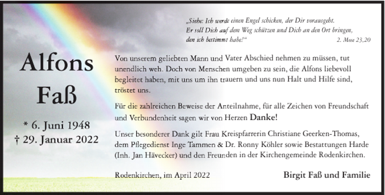 <p>e einen Engel schicken, der Dir vorausgeht.<br />f dem Weg schützen und Dich an den Ort bringen,<br />t habe!“<br />2. Mose 23,20</p><p>Vater Abschied nehmen zu müssen, tut<br />n umgeben zu sein, die Alfons liebevoll<br />auern und uns nun Halt und Hilfe sind,<br />teilnahme, für alle Zeichen von Freundschaft<br />Herzen Danke!<br />reispfarrerin Christiane Geerken-Thomas,<br />Dr. Ronny Köhler sowie Bestattungen Harde<br />den in der Kirchengemeinde Rodenkirchen.</p><p>Birgit Faß und Familie</p>