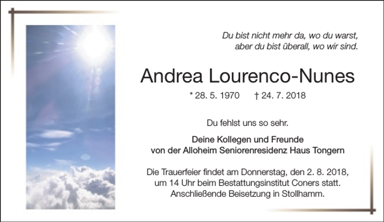 <p>Du bist nicht mehr da, wo du warst,<br />aber du bist überall, wo wir sind.</p><p>Andrea Lourenco-Nunes<br />* 28. 5. 1970</p><p>† 24. 7. 2018</p><p>Du fehlst uns so sehr.<br />Deine Kollegen und Freunde<br />von der Alloheim Seniorenresidenz Haus Tongern<br />Die Trauerfeier findet am Donnerstag, den 2. 8. 2018,<br />um 14 Uhr beim Bestattungsinstitut Coners statt.<br />Anschließende Beisetzung in Stollhamm.</p>