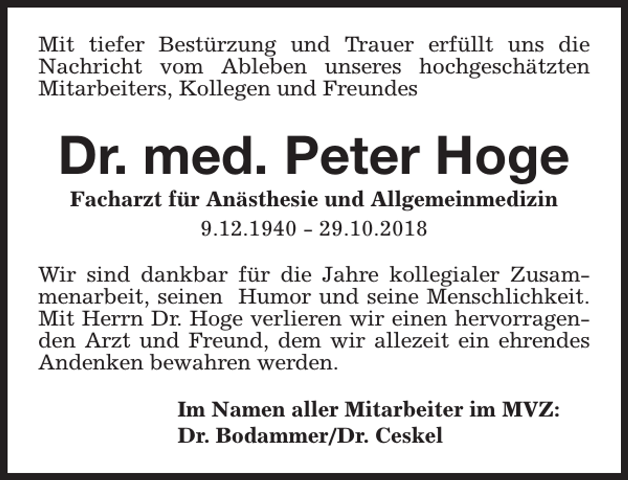 <p>Mit tiefer Bestürzung und Trauer erfüllt uns die<br />Nachricht vom Ableben unseres hochgeschätzten<br />Mitarbeiters, Kollegen und Freundes</p><p>Dr. med. Peter Hoge<br />Facharzt für Anästhesie und Allgemeinmedizin<br />9.12.1940 - 29.10.2018</p><p>Wir sind dankbar für die Jahre kollegialer Zusammenarbeit, seinen Humor und seine Menschlichkeit.<br />Mit Herrn Dr. Hoge verlieren wir einen hervorragenden Arzt und Freund, dem wir allezeit ein ehrendes<br />Andenken bewahren werden.<br />Im Namen aller Mitarbeiter im MVZ:<br />Dr. Bodammer/Dr. Ceskel</p>