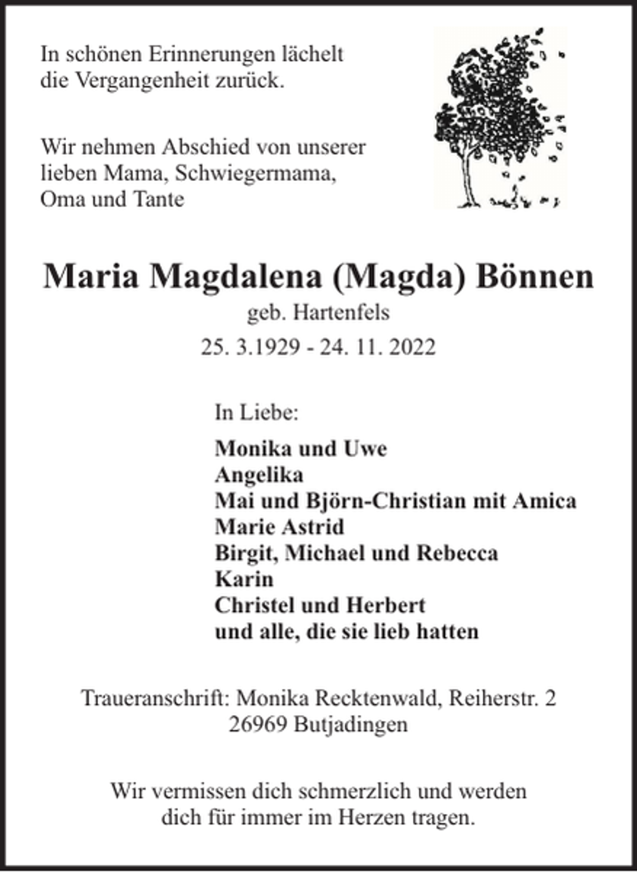 <p>In schönen Erinnerungen lächelt<br />die Vergangenheit zurück.<br />Wir nehmen Abschied von unserer<br />lieben Mama, Schwiegermama,<br />Oma und Tante</p><p>Maria Magdalena (Magda) Bönnen<br />geb. Hartenfels<br />25. 3.1929 - 24. 11. 2022<br />In Liebe:<br />Monika und Uwe<br />Angelika<br />Mai und Björn-Christian mit Amica<br />Marie Astrid<br />Birgit, Michael und Rebecca<br />Karin<br />Christel und Herbert<br />und alle, die sie lieb hatten<br />Traueranschrift: Monika Recktenwald, Reiherstr. 6969 Butjadingen<br />Wir vermissen dich schmerzlich und werden<br />dich für immer im Herzen tragen.</p>