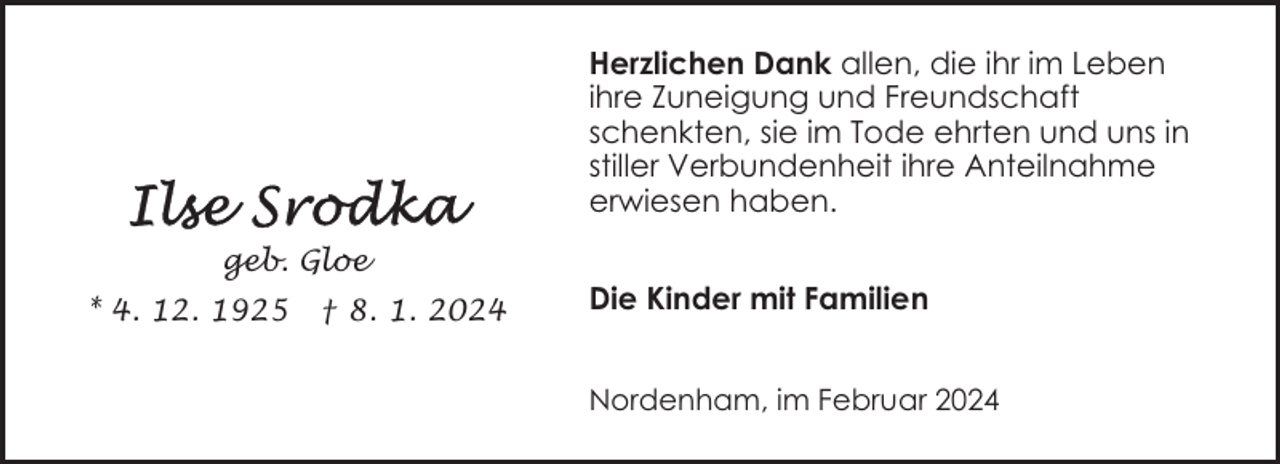<p>Herzlichen Dank allen, die ihr im Leben<br />ihre Zuneigung und Freundschaft<br />schenkten, sie im Tode ehrten und uns in<br />stiller Verbundenheit ihre Anteilnahme<br />erwiesen haben.<br />geb. Gloe<br />* 4. 12. 1925</p><p>† 8. 1. 2024</p><p>Die Kinder mit Familien<br />Nordenham, im Februar 2024</p>