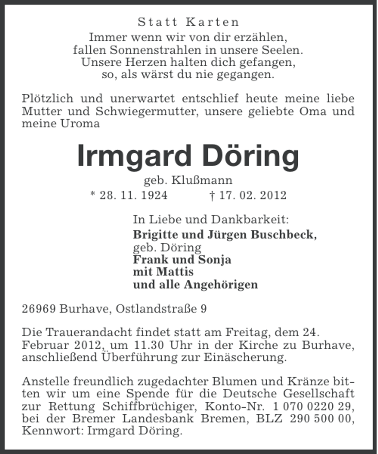 <p>Statt Karten<br />Immer wenn wir von dir erzählen,<br />fallen Sonnenstrahlen in unsere Seelen.<br />Unsere Herzen halten dich gefangen,<br />so, als wärst du nie gegangen.<br />Plötzlich und unerwartet entschlief heute meine liebe<br />Mutter und Schwiegermutter, unsere geliebte Oma und<br />meine Uroma</p><p>Irmgard Döring<br />geb. Klußmann<br />* 28. 11. 1924<br />† 17. 02. 2012<br />In Liebe und Dankbarkeit:<br />Brigitte und Jürgen Buschbeck,<br />geb. Döring<br />Frank und Sonja<br />mit Mattis<br />und alle Angehörigen<br />26969 Burhave, Ostlandstraße 9<br />Die Trauerandacht findet statt am Freitag, dem 24.<br />Februar 2012, um 11.30 Uhr in der Kirche zu Burhave,<br />anschließend Überführung zur Einäscherung.<br />Anstelle freundlich zugedachter Blumen und Kränze bitten wir um eine Spende für die Deutsche Gesellschaft<br />zur Rettung Schiffbrüchiger, Konto-Nr. 1 07220 29,<br />bei der Bremer Landesbank Bremen, BLZ 290 5,<br />Kennwort: Irmgard Döring.</p>