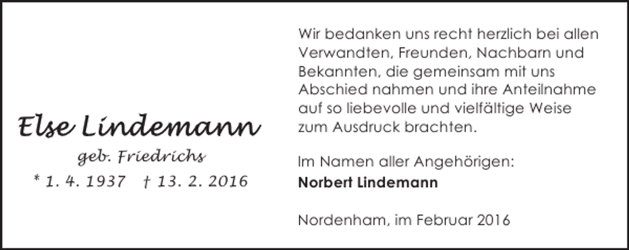 <p>Wir bedanken uns recht herzlich bei allen<br />Verwandten, Freunden, Nachbarn und<br />Bekannten, die gemeinsam mit uns<br />Abschied nahmen und ihre Anteilnahme<br />auf so liebevolle und vielfältige Weise<br />zum Ausdruck brachten.<br />geb. Friedrichs<br />* 1. 4. 1937</p><p>† 13. 2. 2016</p><p>Im Namen aller Angehörigen:<br />Norbert Lindemann<br />Nordenham, im Februar 2016</p>