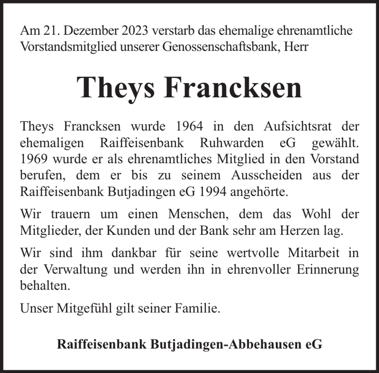 <p>Am 21. Dezember 2023 verstarb das ehemalige ehrenamtliche<br />Vorstandsmitglied unserer Genossenschaftsbank, Herr</p><p>Theys Francksen<br />Theys Francksen wurde 1964 in den Aufsichtsrat der<br />ehemaligen Raiffeisenbank Ruhwarden eG gewählt.<br />1969 wurde er als ehrenamtliches Mitglied in den Vorstand<br />berufen, dem er bis zu seinem Ausscheiden aus der<br />Raiffeisenbank Butjadingen eG 1994 angehörte.<br />Wir trauern um einen Menschen, dem das Wohl der<br />Mitglieder, der Kunden und der Bank sehr am Herzen lag.<br />Wir sind ihm dankbar für seine wertvolle Mitarbeit in<br />der Verwaltung und werden ihn in ehrenvoller Erinnerung<br />behalten.<br />Unser Mitgefühl gilt seiner Familie.<br />Raiffeisenbank Butjadingen-Abbehausen eG</p>