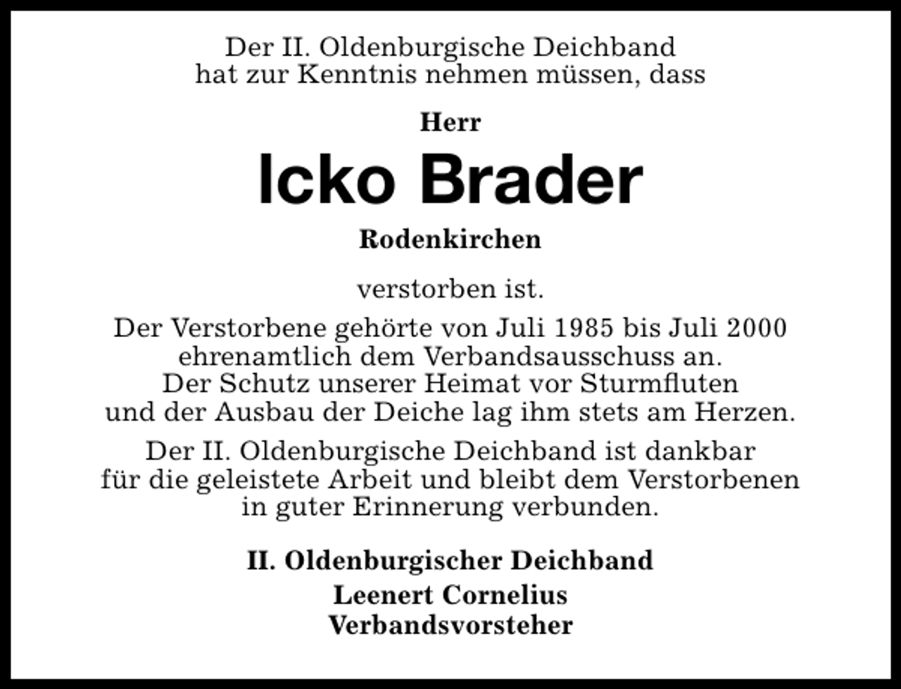 <p>Der II. Oldenburgische Deichband<br />hat zur Kenntnis nehmen müssen, dass<br />Herr</p><p>lcko Brader<br />Rodenkirchen</p><p>verstorben ist.<br />Der Verstorbene gehörte von Juli 1985 bis Juli 2000<br />ehrenamtlich dem Verbandsausschuss an.<br />Der Schutz unserer Heimat vor Sturmﬂuten<br />und der Ausbau der Deiche lag ihm stets am Herzen.<br />Der II. Oldenburgische Deichband ist dankbar<br />für die geleistete Arbeit und bleibt dem Verstorbenen<br />in guter Erinnerung verbunden.<br />II. Oldenburgischer Deichband<br />Leenert Cornelius<br />Verbandsvorsteher</p>