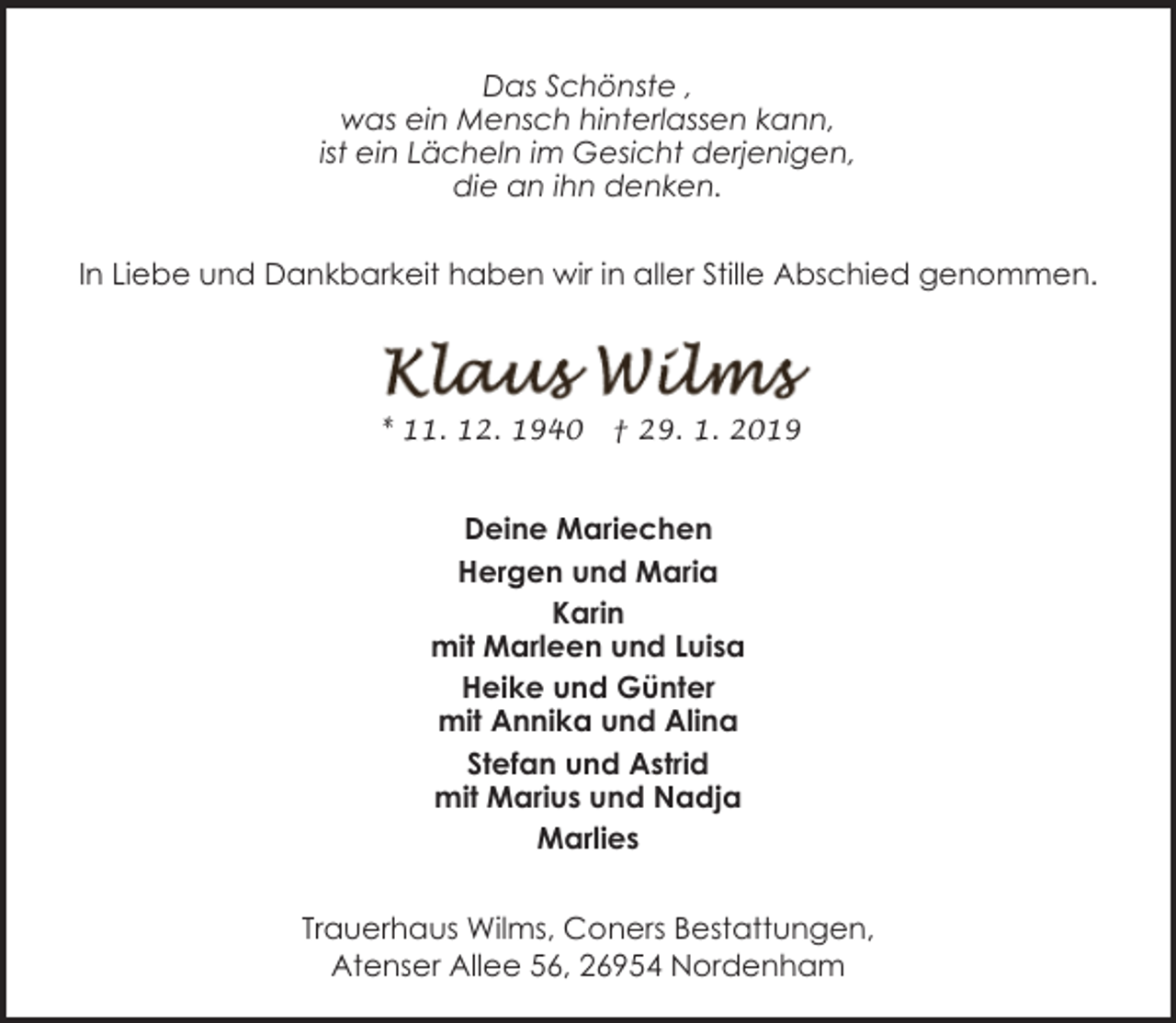 <p>Das Schönste ,<br />was ein Mensch hinterlassen kann,<br />ist ein Lächeln im Gesicht derjenigen,<br />die an ihn denken.<br />In Liebe und Dankbarkeit haben wir in aller Stille Abschied genommen.</p><p>* 11. 12. 1940</p><p>† 29. 1. 2019</p><p>Deine Mariechen<br />Hergen und Maria<br />Karin<br />mit Marleen und Luisa<br />Heike und Günter<br />mit Annika und Alina<br />Stefan und Astrid<br />mit Marius und Nadja<br />Marlies<br />Trauerhaus Wilms, Coners Bestattungen,<br />Atenser Allee 56, 26954 Nordenham</p>