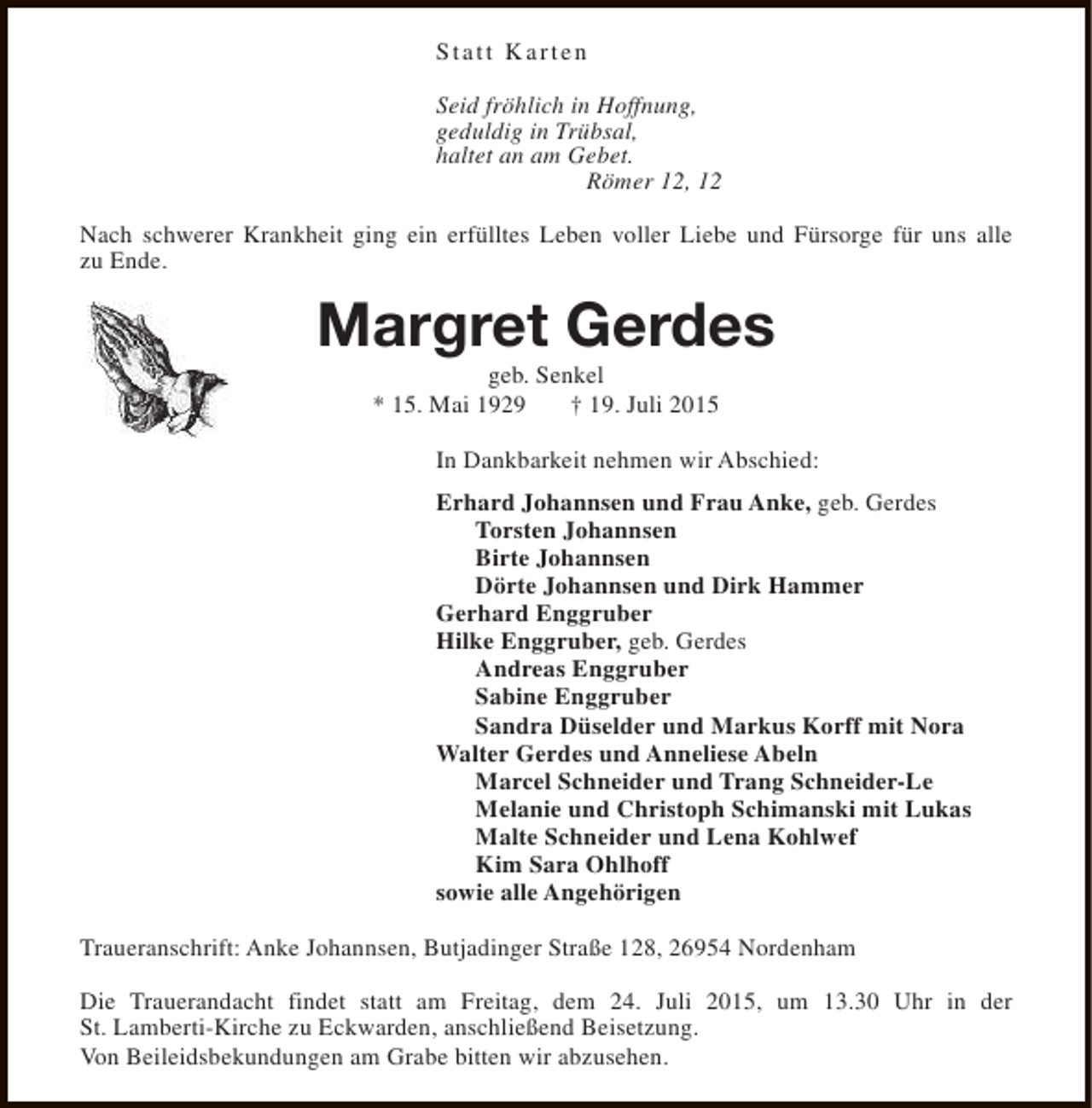 <p>Statt Karten<br />Seid fröhlich in Hoffnung,<br />geduldig in Trübsal,<br />haltet an am Gebet.<br />Römer 12, 12<br />Nach schwerer Krankheit ging ein erfülltes Leben voller Liebe und Fürsorge für uns alle<br />zu Ende.</p><p>Margret Gerdes<br />geb. Senkel<br />* 15. Mai 1929<br />† 19. Juli 2015</p><p>In Dankbarkeit nehmen wir Abschied:<br />Erhard Johannsen und Frau Anke, geb. Gerdes<br />Torsten Johannsen<br />Birte Johannsen<br />Dörte Johannsen und Dirk Hammer<br />Gerhard Enggruber<br />Hilke Enggruber, geb. Gerdes<br />Andreas Enggruber<br />Sabine Enggruber<br />Sandra Düselder und Markus Korff mit Nora<br />Walter Gerdes und Anneliese Abeln<br />Marcel Schneider und Trang Schneider-Le<br />Melanie und Christoph Schimanski mit Lukas<br />Malte Schneider und Lena Kohlwef<br />Kim Sara Ohlhoff<br />sowie alle Angehörigen<br />Traueranschrift: Anke Johannsen, Butjadinger Straße 128, 26954 Nordenham<br />Die Trauerandacht findet statt am Freitag, dem 24. Juli 2015, um 13.30 Uhr in der<br />St. Lamberti-Kirche zu Eckwarden, anschließend Beisetzung.<br />Von Beileidsbekundungen am Grabe bitten wir abzusehen.</p>