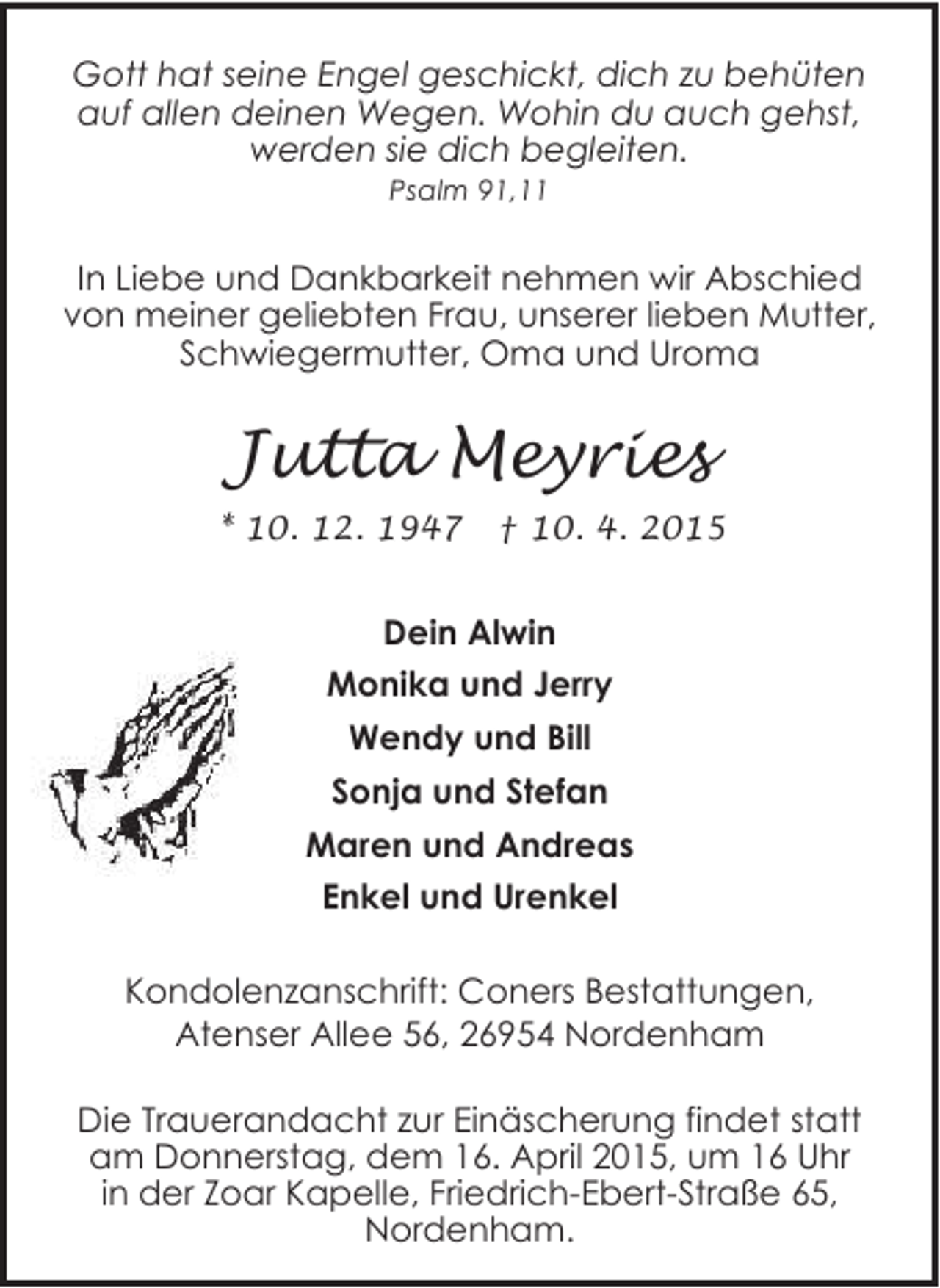 <p>Gott hat seine Engel geschickt, dich zu behüten<br />auf allen deinen Wegen. Wohin du auch gehst,<br />werden sie dich begleiten.<br />Psalm 91,11</p><p>In Liebe und Dankbarkeit nehmen wir Abschied<br />von meiner geliebten Frau, unserer lieben Mutter,<br />Schwiegermutter, Oma und Uroma</p><p>Jutta Meyries<br />* 10. 12. 1947</p><p>† 10. 4. 2015</p><p>Dein Alwin<br />Monika und Jerry<br />Wendy und Bill<br />Sonja und Stefan<br />Maren und Andreas<br />Enkel und Urenkel<br />Kondolenzanschrift: Coners Bestattungen,<br />Atenser Allee 56, 26954 Nordenham<br />Die Trauerandacht zur Einäscherung findet statt<br />am Donnerstag, dem 16. April 2015, um 16 Uhr<br />in der Zoar Kapelle, Friedrich-Ebert-Straße 65,<br />Nordenham.</p>