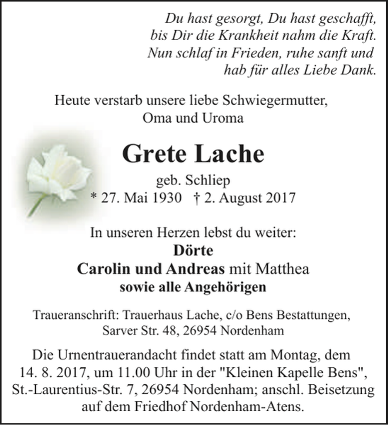 <p>Du hast gesorgt, Du hast geschafft,<br />bis Dir die Krankheit nahm die Kraft.<br />Nun schlaf in Frieden, ruhe sanft und<br />hab für alles Liebe Dank.<br />Heute verstarb unsere liebe Schwiegermutter,<br />Oma und Uroma</p><p>Grete Lache</p><p>geb. Schliep<br />* 27. Mai 1930 † 2. August 2017<br />In unseren Herzen lebst du weiter:</p><p>Dörte<br />Carolin und Andreas mit Matthea<br />sowie alle Angehörigen</p><p>Traueranschrift: Trauerhaus Lache, c/o Bens Bestattungen,<br />Sarver Str. 48, 26954 Nordenham</p><p>Die Urnentrauerandacht findet statt am Montag, dem<br />14. 8. 2017, um 11.00 Uhr in der "Kleinen Kapelle Bens",<br />St.-Laurentius-Str. 7, 26954 Nordenham; anschl. Beisetzung<br />auf dem Friedhof Nordenham-Atens.</p>