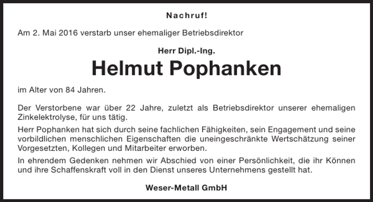 <p>Na c h r u f!<br />Am 2. Mai 2016 verstarb unser ehemaliger Betriebsdirektor<br />Herr Dipl.-Ing.</p><p>Helmut Pophanken<br />im Alter von 84 Jahren.<br />Der Verstorbene war über 22 Jahre, zuletzt als Betriebsdirektor unserer ehemaligen<br />Zinkelektrolyse, für uns tätig.<br />Herr Pophanken hat sich durch seine fachlichen Fähigkeiten, sein Engagement und seine<br />vorbildlichen menschlichen Eigenschaften die uneingeschränkte Wertschätzung seiner<br />Vorgesetzten, Kollegen und Mitarbeiter erworben.<br />In ehrendem Gedenken nehmen wir Abschied von einer Persönlichkeit, die ihr Können<br />und ihre Schaffenskraft voll in den Dienst unseres Unternehmens gestellt hat.<br />Weser-Metall GmbH</p>