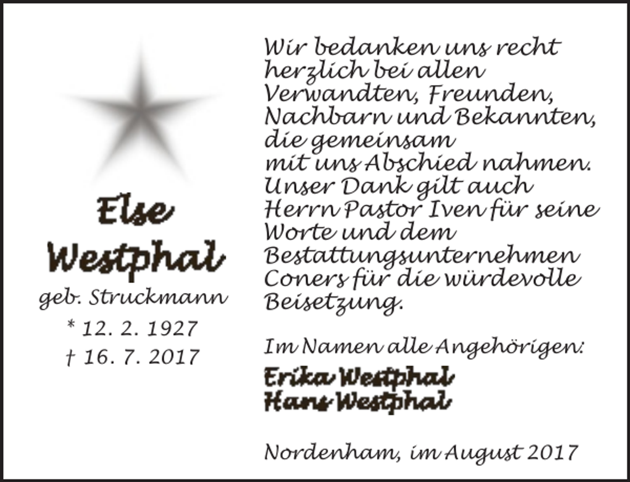<p>geb. Struckmann<br />* 12. 2. 1927<br />† 16. 7. 2017</p><p>Wir bedanken uns recht<br />herzlich bei allen<br />Verwandten, Freunden,<br />Nachbarn und Bekannten,<br />die gemeinsam<br />mit uns Abschied nahmen.<br />Unser Dank gilt auch<br />Herrn Pastor Iven für seine<br />Worte und dem<br />Bestattungsunternehmen<br />Coners für die würdevolle<br />Beisetzung.<br />Im Namen alle Angehörigen:</p><p>Nordenham, im August 2017</p>