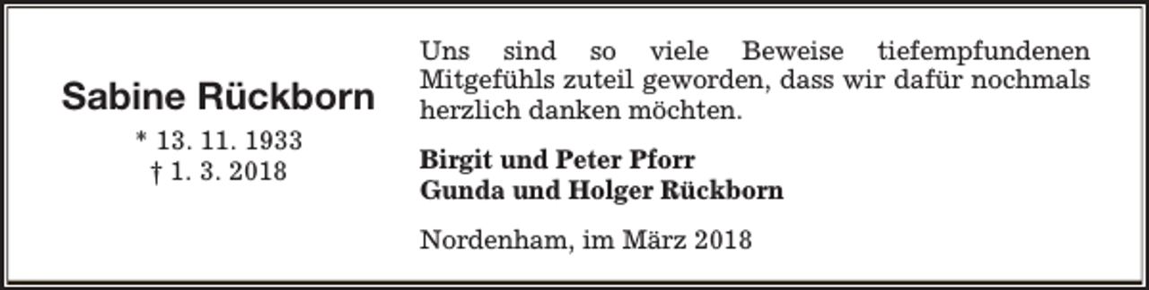 <p>Sabine Rückborn<br />* 13. 11. 1933<br />† 1. 3. 2018</p><p>Uns sind so viele Beweise tiefempfundenen<br />Mitgefühls zuteil geworden, dass wir dafür nochmals<br />herzlich danken möchten.<br />Birgit und Peter Pforr<br />Gunda und Holger Rückborn<br />Nordenham, im März 2018</p>