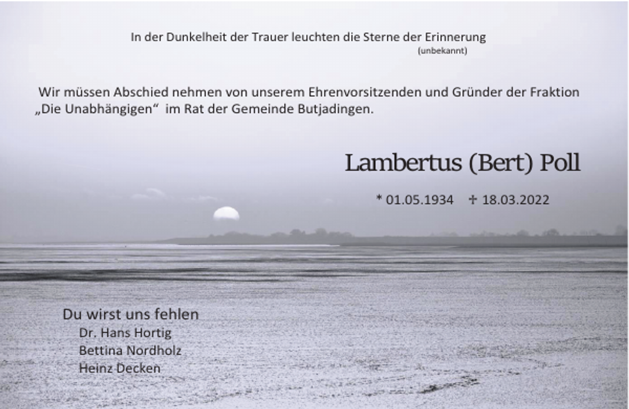 <p>In der Dunkelheit der Trauer leuchten die Sterne der Erinnerung<br />(unbekannt)</p>
<p>Wir müssen Abschied nehmen von unserem Ehrenvorsitzenden und Gründer der Fraktion<br />„Die Unabhängigen“ im Rat der Gemeinde Butjadingen.</p>
<p>Lambertus (Bert) Poll<br />* 01.05.1934 ♱ 18.03.2022</p>
<p>Du wirst uns fehlen<br />Dr. Hans Hortig<br />Bettina Nordholz<br />Heinz Decken</p>