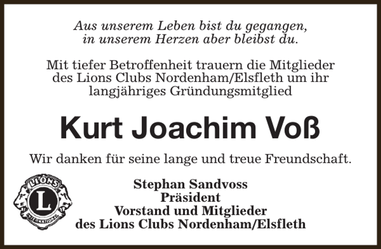 <p>Aus unserem Leben bist du gegangen,<br />in unserem Herzen aber bleibst du.<br />Mit tiefer Betroffenheit trauern die Mitglieder<br />des Lions Clubs Nordenham/Elsfleth um ihr<br />langjähriges Gründungsmitglied</p><p>Kurt Joachim Voß<br />Wir danken für seine lange und treue Freundschaft.<br />Stephan Sandvoss<br />Präsident<br />Vorstand und Mitglieder<br />des Lions Clubs Nordenham/Elsfleth</p>