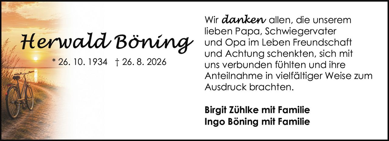 <p>Wir <i>danken</i> allen, die unserem lieben Papa, Schwiegervater und Opa im Leben Freundschaft und Achtung schenkten, sich mit uns verbunden fühlten und ihre Anteilnahme in vielfältiger Weise zum Ausdruck brachten.</p><p><strong>Birgit Zühlke mit Familie</strong><br><strong>Ingo Böning mit Familie</strong></p>