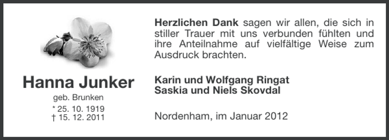 <p>Herzlichen Dank sagen wir allen, die sich in<br />stiller Trauer mit uns verbunden fühlten und<br />ihre Anteilnahme auf vielfältige Weise zum<br />Ausdruck brachten.</p><p>Hanna Junker<br />geb. Brunken<br />* 25. 10. 1919<br />† 15. 12. 2011</p><p>Karin und Wolfgang Ringat<br />Saskia und Niels Skovdal<br />Nordenham, im Januar 2012</p>