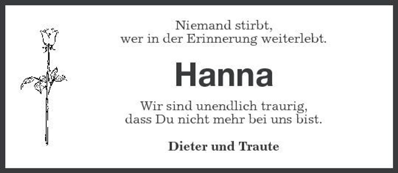 <p>Niemand stirbt, wer in der Erinnerung weiterlebt.</p><p>Hanna<br />Wir sind unendlich traurig, dass Du nicht mehr bei uns bist. Dieter und Traute</p>