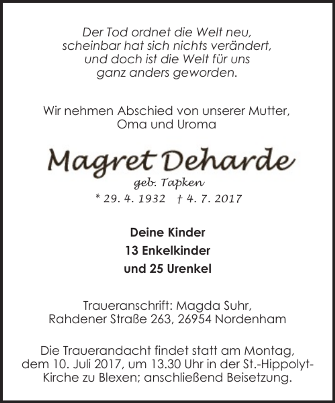 <p>Der Tod ordnet die Welt neu,<br />scheinbar hat sich nichts verändert,<br />und doch ist die Welt für uns<br />ganz anders geworden.<br />Wir nehmen Abschied von unserer Mutter,<br />Oma und Uroma</p><p>geb. Tapken<br />* 29. 4. 1932</p><p>† 4. 7. 2017</p><p>Deine Kinder<br />13 Enkelkinder<br />und 25 Urenkel<br />Traueranschrift: Magda Suhr,<br />Rahdener Straße 263, 26954 Nordenham<br />Die Trauerandacht findet statt am Montag,<br />dem 10. Juli 2017, um 13.30 Uhr in der St.-HippolytKirche zu Blexen; anschließend Beisetzung.</p>