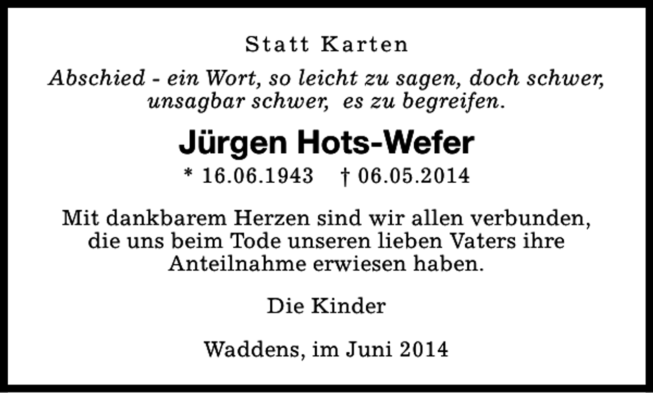 <p>S t a t t K a rt e n<br />Abschied - ein Wort, so leicht zu sagen, doch schwer,<br />unsagbar schwer, es zu begreifen.</p><p>Jürgen Hots-Wefer<br />* 16.06.1943</p><p>† 06.05.2014</p><p>Mit dankbarem Herzen sind wir allen verbunden,<br />die uns beim Tode unseren lieben Vaters ihre<br />Anteilnahme erwiesen haben.<br />Die Kinder<br />Waddens, im Juni 2014</p>