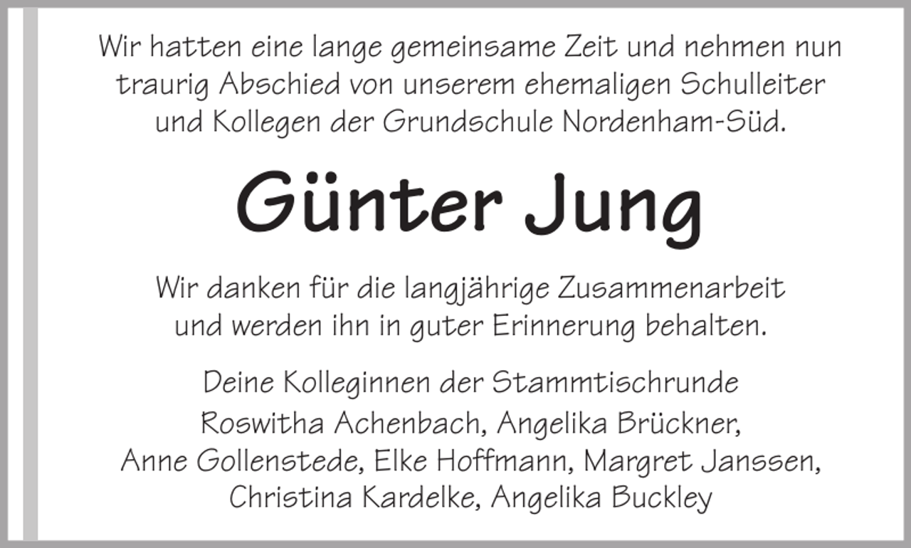 <p>Wir hatten eine lange gemeinsame Zeit und nehmen nun<br />traurig Abschied von unserem ehemaligen Schulleiter<br />und Kollegen der Grundschule Nordenham-Süd.</p><p>Günter Jung<br />Wir danken für die langjährige Zusammenarbeit<br />und werden ihn in guter Erinnerung behalten.<br />Deine Kolleginnen der Stammtischrunde<br />Roswitha Achenbach, Angelika Brückner,<br />Anne Gollenstede, Elke Hoffmann, Margret Janssen,<br />Christina Kardelke, Angelika Buckley</p>