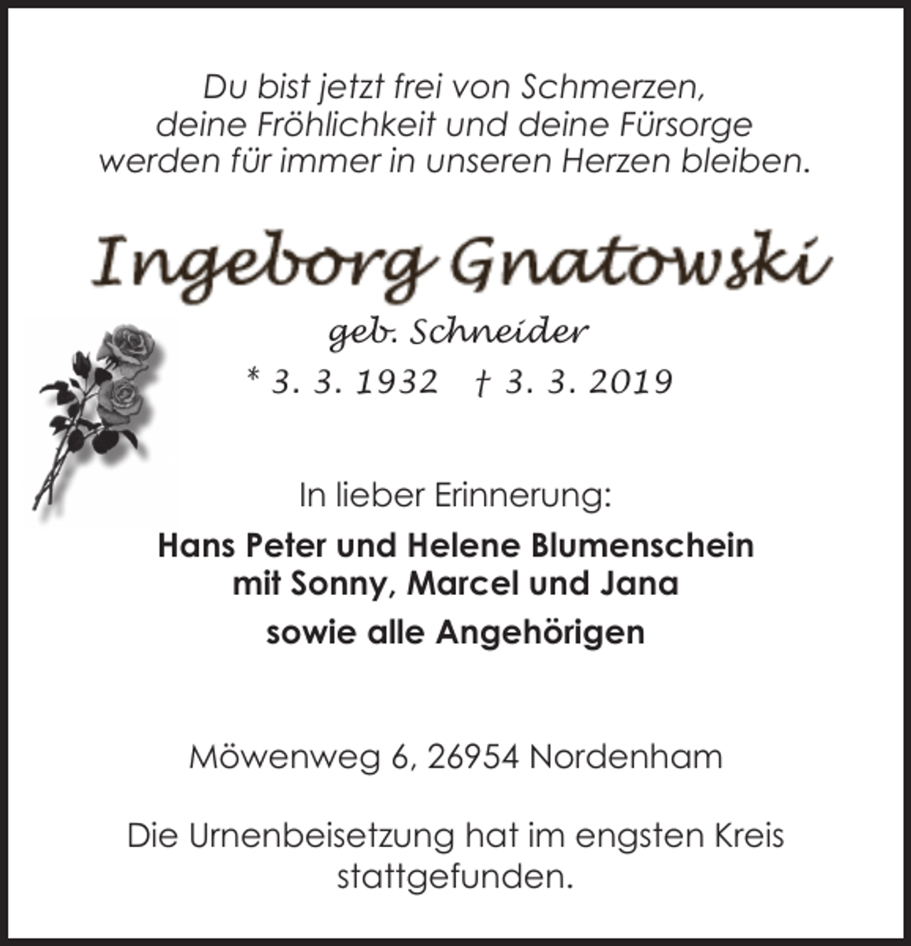 <p>Du bist jetzt frei von Schmerzen,<br />deine Fröhlichkeit und deine Fürsorge<br />werden für immer in unseren Herzen bleiben.</p><p>geb. Schneider<br />* 3. 3. 1932</p><p>† 3. 3. 2019</p><p>In lieber Erinnerung:<br />Hans Peter und Helene Blumenschein<br />mit Sonny, Marcel und Jana<br />sowie alle Angehörigen<br />Möwenweg 6, 26954 Nordenham<br />Die Urnenbeisetzung hat im engsten Kreis<br />stattgefunden.</p>