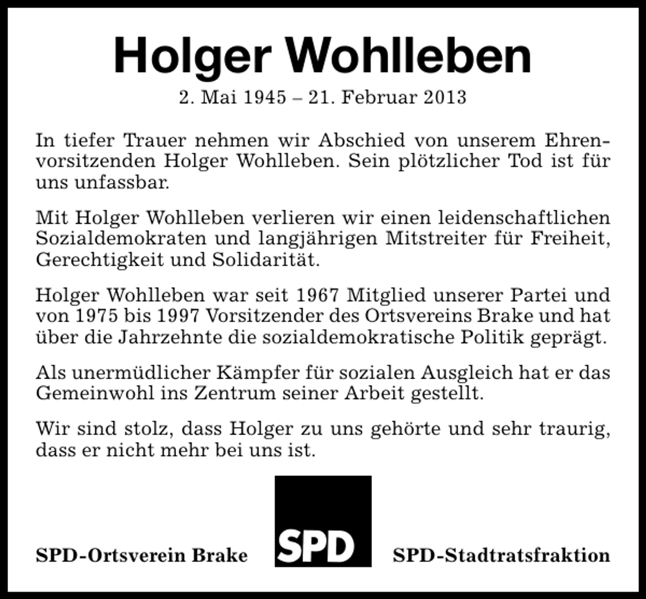 <p>Holger Wohlleben<br />2. Mai 1945 – 21. Februar 2013</p><p>In tiefer Trauer nehmen wir Abschied von unserem Ehrenvorsitzenden Holger Wohlleben. Sein plötzlicher Tod ist für<br />uns unfassbar.<br />Mit Holger Wohlleben verlieren wir einen leidenschaftlichen<br />Sozialdemokraten und langjährigen Mitstreiter für Freiheit,<br />Gerechtigkeit und Solidarität.<br />Holger Wohlleben war seit 1967 Mitglied unserer Partei und<br />von 1975 bis 1997 Vorsitzender des Ortsvereins Brake und hat<br />über die Jahrzehnte die sozialdemokratische Politik geprägt.<br />Als unermüdlicher Kämpfer für sozialen Ausgleich hat er das<br />Gemeinwohl ins Zentrum seiner Arbeit gestellt.<br />Wir sind stolz, dass Holger zu uns gehörte und sehr traurig,<br />dass er nicht mehr bei uns ist.</p><p>SPD-Ortsverein Brake</p><p>SPD-Stadtratsfraktion</p>