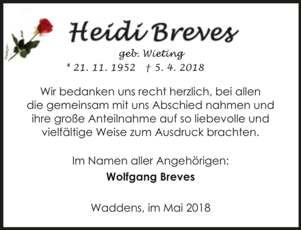 <p>geb. Wie<br />ge<br />ieting<br />* 21. 11. 1952</p><p>† 5. 4. 2018</p><p>Wir bedanken uns recht herzlich, bei allen<br />die gemeinsam mit uns Abschied nahmen und<br />ihre große Anteilnahme auf so liebevolle und<br />vielfältige Weise zum Ausdruck brachten.<br />Im Namen aller Angehörigen:<br />Wolfgang Breves<br />Waddens, im Mai 2018</p>
