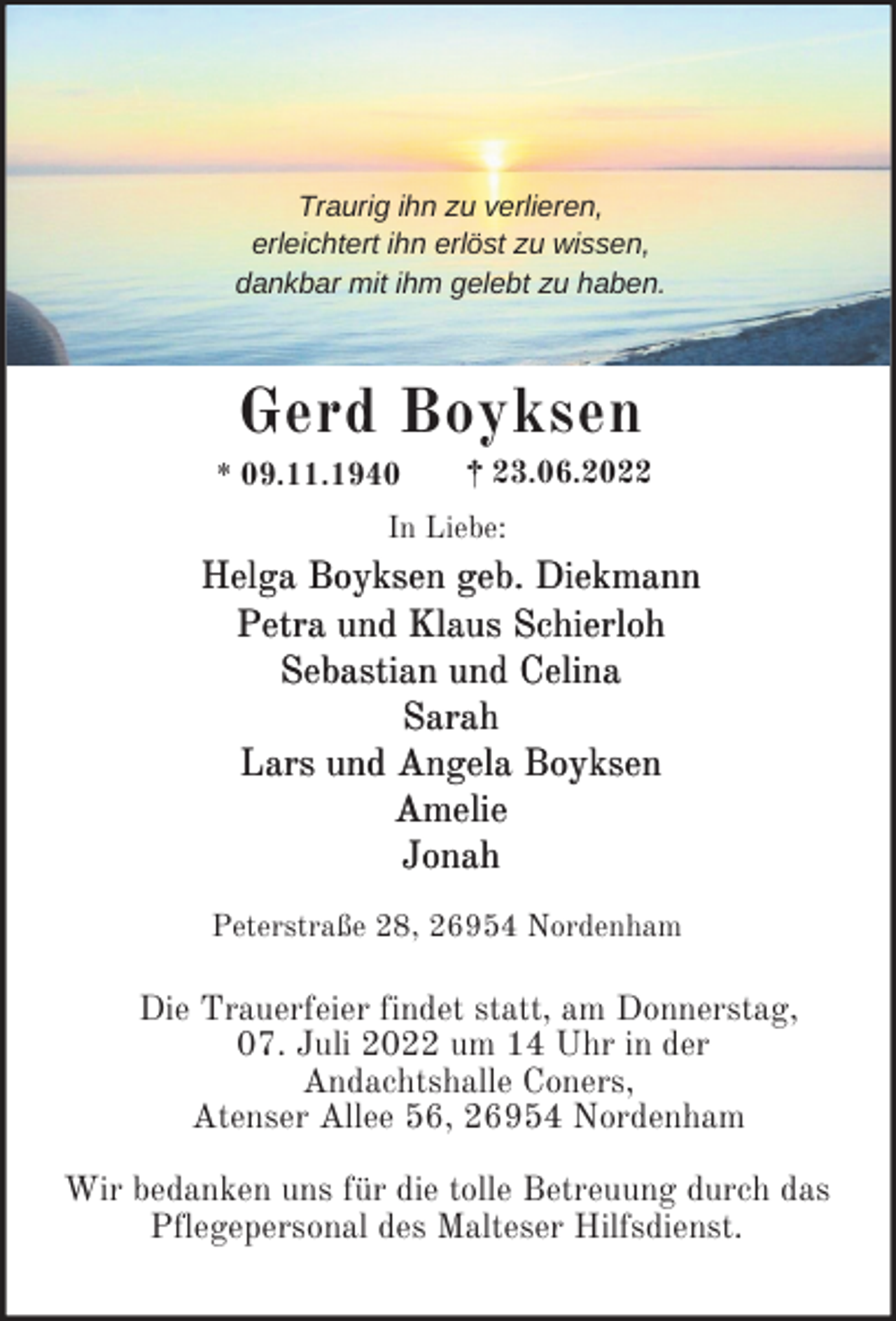 <p>Traurig ihn zu verlieren,<br />erleichtert ihn erlöst zu wissen,<br />dankbar mit ihm gelebt zu haben.</p><p>Gerd Boyksen<br />* 09.11.1940</p><p>† 23.06.2022</p><p>In Liebe:</p><p>Helga Boyksen geb. Diekmann<br />Petra und Klaus Schierloh<br />Sebastian und Celina<br />Sarah<br />Lars und Angela Boyksen<br />Amelie<br />Jonah<br />Peterstraße 28, 26954 Nordenham</p><p>Die Trauerfeier findet statt, am Donnerstag,<br />07. Juli 2022 um 14 Uhr in der<br />Andachtshalle Coners,<br />Atenser Allee 56, 26954 Nordenham<br />Wir bedanken uns für die tolle Betreuung durch das<br />Pflegepersonal des Malteser Hilfsdienst.</p>