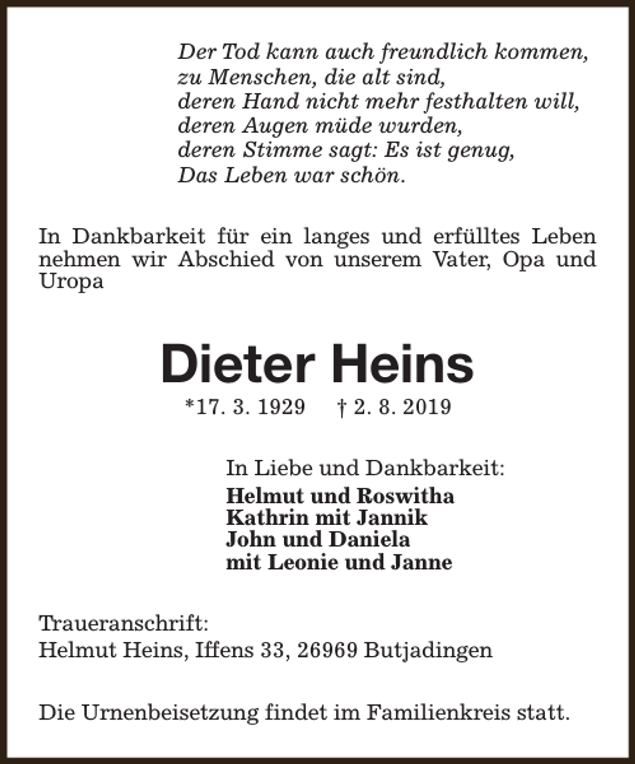 <p>Der Tod kann auch freundlich kommen,<br />zu Menschen, die alt sind,<br />deren Hand nicht mehr festhalten will,<br />deren Augen müde wurden,<br />deren Stimme sagt: Es ist genug,<br />Das Leben war schön.<br />In Dankbarkeit für ein langes und erfülltes Leben<br />nehmen wir Abschied von unserem Vater, Opa und<br />Uropa</p><p>Dieter Heins<br />*17. 3. 1929</p><p>† 2. 8. 2019</p><p>In Liebe und Dankbarkeit:<br />Helmut und Roswitha<br />Kathrin mit Jannik<br />John und Daniela<br />mit Leonie und Janne<br />Traueranschrift:<br />Helmut Heins, Iffens 33, 26969 Butjadingen<br />Die Urnenbeisetzung findet im Familienkreis statt.</p>