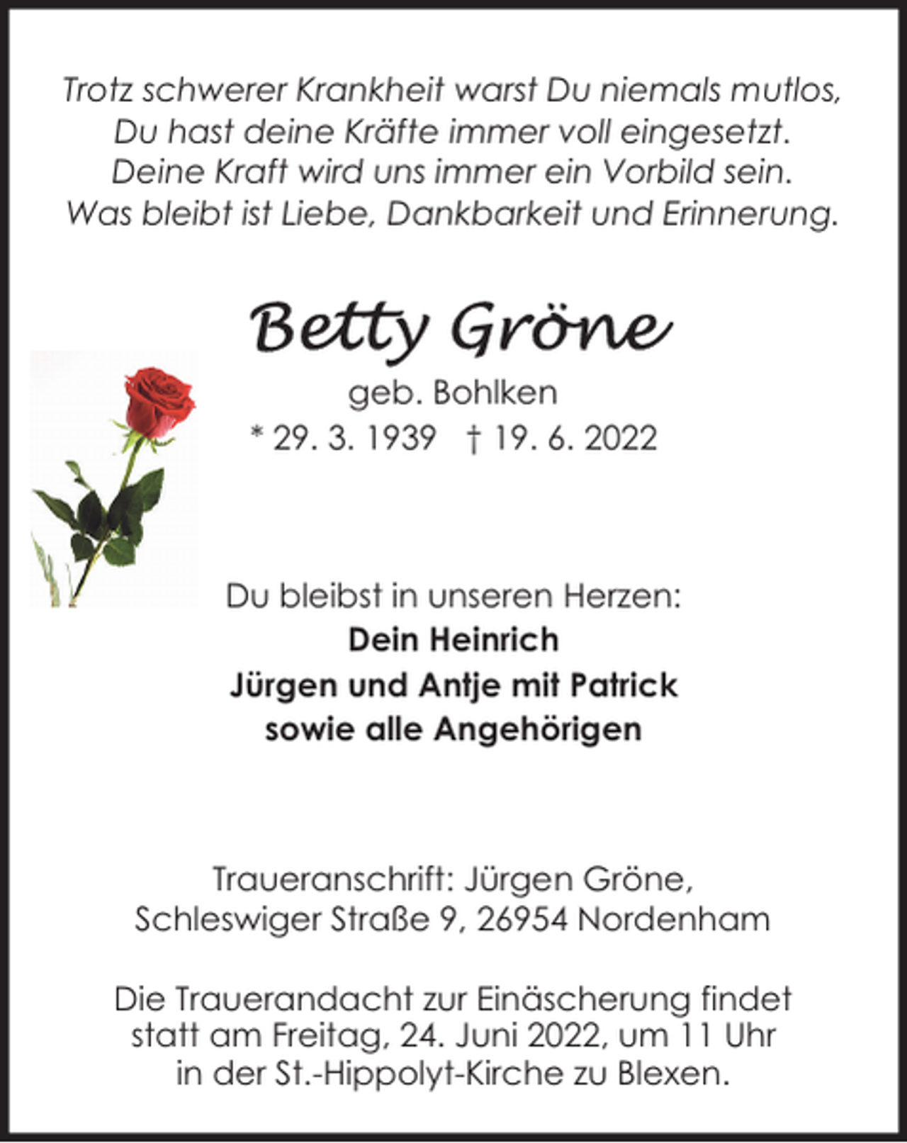 <p>Trotz schwerer Krankheit warst Du niemals mutlos,<br />Du hast deine Kräfte immer voll eingesetzt.<br />Deine Kraft wird uns immer ein Vorbild sein.<br />Was bleibt ist Liebe, Dankbarkeit und Erinnerung.</p><p>geb. Bohlken<br />* 29. 3. 1939 † 19. 6. 2022</p><p>Du bleibst in unseren Herzen:<br />Dein Heinrich<br />Jürgen und Antje mit Patrick<br />sowie alle Angehörigen</p><p>Traueranschrift: Jürgen Gröne,<br />Schleswiger Straße 9, 26954 Nordenham<br />Die Trauerandacht zur Einäscherung findet<br />statt am Freitag, 24. Juni 2022, um 11 Uhr<br />in der St.-Hippolyt-Kirche zu Blexen.</p>