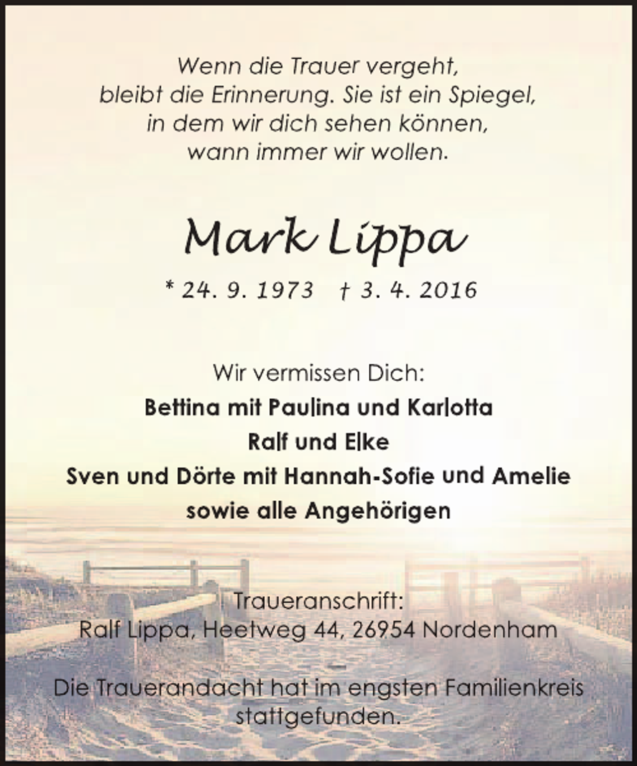 <p>Wenn die Trauer vergeht,<br />bleibt die Erinnerung. Sie ist ein Spiegel,<br />in dem wir dich sehen können,<br />wann immer wir wollen.</p><p>Mar Lip<br />ark ippa<br />r<br />p<br />* 24. 9. 1973</p><p>† 3. 4. 2016</p><p>Wir vermissen Dich:<br />Bettina mit Paulina und Karlotta<br />Ralf und Elke<br />Sven und Dörte mit Hannah-Sofie und Amelie<br />sowie alle Angehörigen</p><p>Traueranschrift:<br />Ralf Lippa, Heetweg 44, 26954 Nordenham<br />Die Trauerandacht hat im engsten Familienkreis<br />stattgefunden.</p>